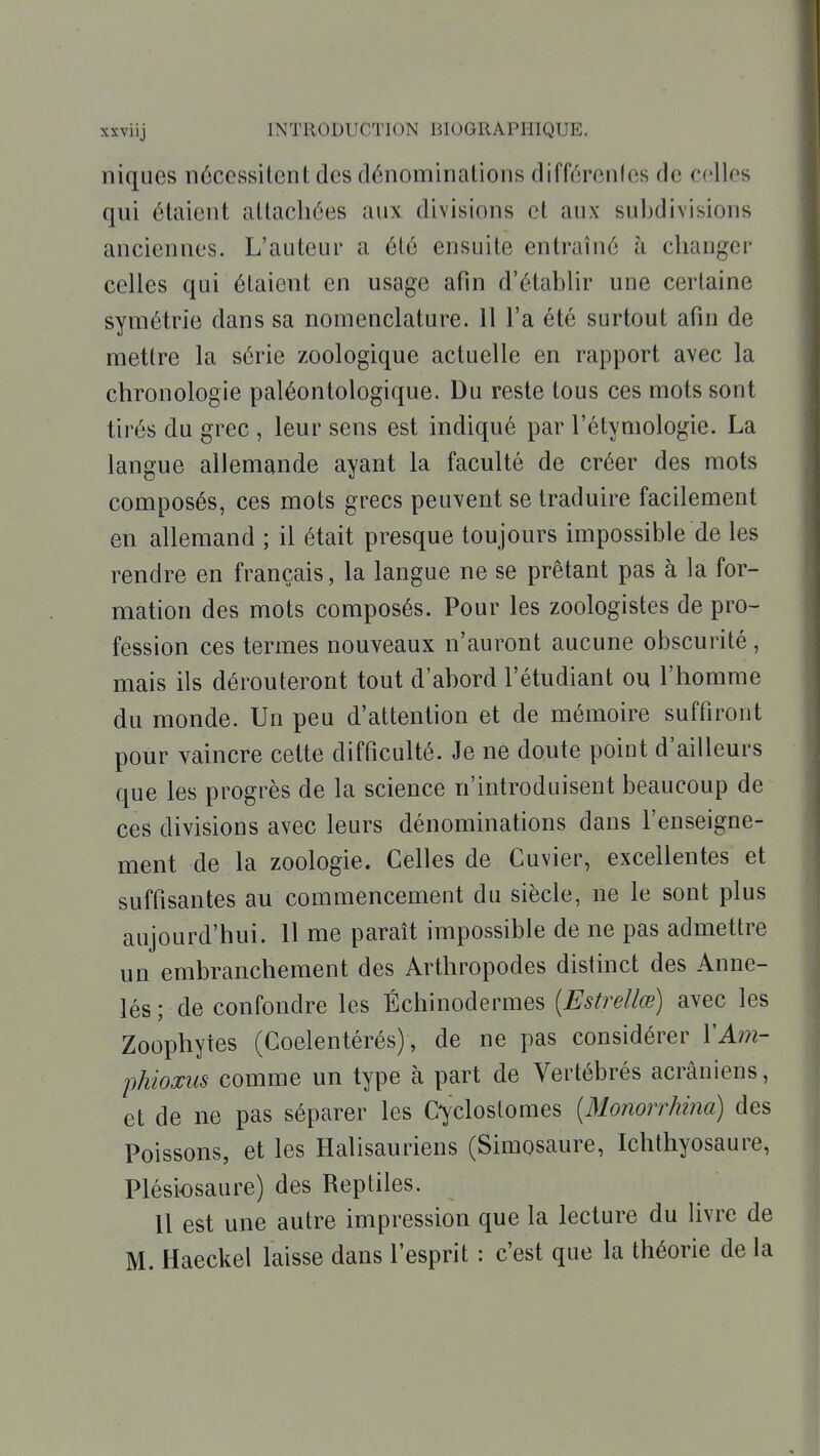 niques nôccssilcnt des dénominalioiis difiïirenles de celles qui étaient altacliées aux divisions et aux subdivisions anciennes. L'auteur a été ensuite entraîné à changer celles qui étaient en usage afin d'établir une certaine symétrie dans sa nomenclature. 11 l'a été surtout afin de mettre la série zoologique actuelle en rapport avec la chronologie paléontologique. Du reste tous ces mots sont tirés du grec , leur sens est indiqué par l'étymologie. La langue allemande ayant la faculté de créer des mots composés, ces mots grecs peuvent se traduire facilement en allemand ; il était presque toujours impossible de les rendre en français, la langue ne se prêtant pas à la for- mation des mots composés. Pour les zoologistes de pro- fession ces termes nouveaux n'auront aucune obscurité , mais ils dérouteront tout d'abord l'étudiant ou l'homme du monde. Un peu d'attention et de mémoire suffiront pour vaincre cette difficulté. Je ne doute point d'ailleurs que les progrès de la science n'introduisent beaucoup de ces divisions avec leurs dénominations dans l'enseigne- ment de la zoologie. Celles de Cuvier, excellentes et suffisantes au commencement du siècle, ne le sont plus aujourd'hui. 11 me paraît impossible de ne pas admettre un embranchement des Arthropodes distinct des Anne- lés; de confondre les Échinodermes (Estrellœ) avec les Zoophytes (Coelentérés), de ne pas considérer \Am- phioxus comme un type à part de Vertébrés acrâniens, et de ne pas séparer les Cyclostomes [Monorrhma) des Poissons, et les Halisauriens (Simosaure, Ichthyosaure, Plésiosaure) des Reptiles. 11 est une autre impression que la lecture du livre de M. Haeckel laisse dans l'esprit : c'est que la théorie de la