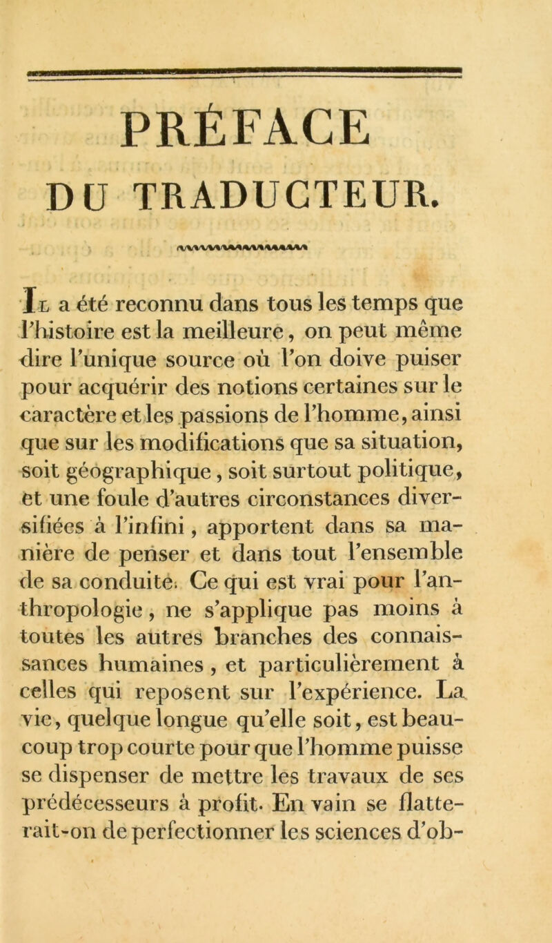 PRÉFACE DU TRADUCTEUR. Il a été reconnu dans tous les temps que rhistoire est la meilleure, on peut même dire Tunique source où Ton doive puiser pour acquérir des notions certaines sur le caractère et les passions de Thomme, ainsi que sur les modifications que sa situation, soit géographique, soit surtout politique, et une foule d'autres circonstances diver- sifiées à Tinfini, apportent dans sa ma- nière de penser et dans tout Tensemble de sa conduite; Ce qui est vrai pour Tan- thropologie, ne s'applique pas moins à toutes les autres branches des connais- sances humaines , et particulièrement à celles qui reposent sur l'expérience. La vie, quelque longue qu'elle soit, est beau- coup trop courte pour que Thomme puisse se dispenser de mettre les travaux de ses prédécesseurs à profit. En vain se flatte- rait-on de perfectionner les sciences d'ob-