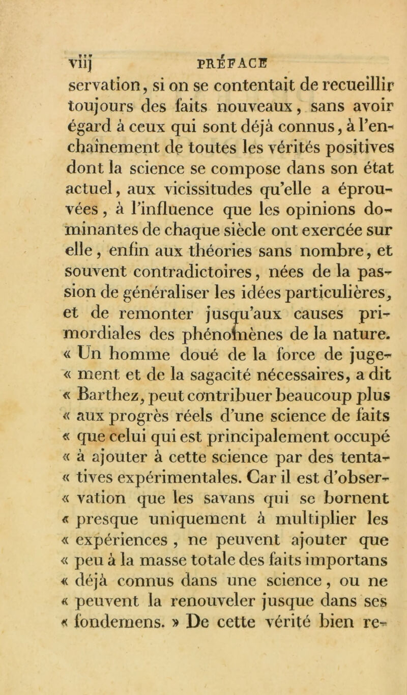 servation, si on se contentait de recueillir toujours des faits nouveaux, . sans avoir égard à ceux qui sont déjà connus, à ren-* chaînement de toutes les vérités positives dont la science se compose dans son état actuel, aux vicissitudes qu’elle a éprou- vées , à rinfluence que les opinions do- minantes de chaque siècle ont exercée sur elle, enfin aux théories sans nombre, et souvent contradictoires, nées de la pas- sion de généraliser les idées particulières, et de remonter jusqu’aux causes pri- mordiales des phénomènes de la nature. « Un homme doué de la force de juge- ■« ment et de la sagacité nécessaires, a dit « Barthez, peut contribuer beaucoup plus « aux progrès réels d’une science de faits « que celui qui est principalement occupé « à ajouter à cette science par des tenta- « tives expérimentales. Car il est d’obser- <( vation que les savans qui sc bornent « presque uniquement à multiplier les « expériences , ne peuvent ajouter que « peu à la masse totale des faits importans « déjà connus dans une science, ou ne « peuvent la renouveler jusque dans ses << fondemens. » De cette vérité bien re-