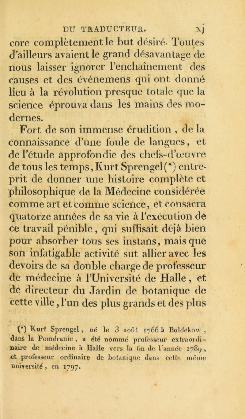 core complètement le but désire. Toutes d'ailleurs avaient le grand désavantage de nous laisser ignorer renchaînement des causes et des événemens qui ont donné lieu à la révolution presque totale que la science éprouva dans les mains des mo- dernes. Fort de son immense érudition , de la connaissance dune foule de langues, et de Tétude approfondie des chefs-d^onivre de tous les temps, Kurt Sprengel (^) entre- prit de donner une histoire complète et philosophique de la Médecine considérée tomme art et comme science, et consacra quatorze années de sa vie à Texécution de ce travail pénible, qui suffisait déjà bien pour absorber tous ses instans, mais que son infatigable activité sut allier avec les devoirs de sa double charge de professeur de médecine à TUniversité de Halle, et de directeur du Jardin de botanique de cette ville, Tun des plus grands et des plus (*) (*) Kurt Sprengel, né le 3 août 1766 à Bolclekow , dans la Poméranie , a été nommé professeur extraordi- naire de médecine à Halle vers la tin de l’année 1789, et professeur ordinaire de botanique dans cette même onixersité, en 1797.