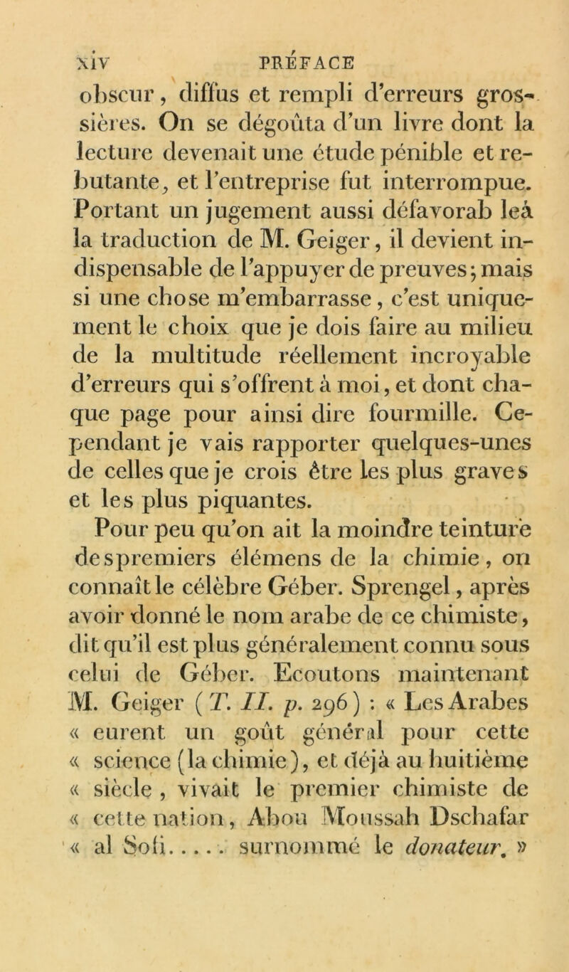 obscur, diffus et rempli d’erreurs gros- sières. On se dégoûta d’un livre dont la lecture devenait une étude pénible et re- butante^ et l’entreprise fut interrompue. Portant un jugement aussi défavorab leà la traduction de M. Geiger, il devient in- dispensable de l’appuyer de preuves ; mais si une chose m’embarrasse, c’est unique- ment le choix que je dois faire au milieu de la multitude réellement incroyable d’erreurs qui s’offrent à moi, et dont cha- que page pour ainsi dire fourmille. Ce- pendant je vais rapporter quelques-unes de celles que je crois être les plus graves et les plus piquantes. Pour peu qu’on ait la moindre teinture despremiers élémens de la chimie, on connaît le célèbre Géber. Sprengel, après avoir donné le nom arabe de ce chimiste, dit qu’il est plus généralement connu sous celui de Gél)er. Ecoutons maintenant M. Geiger ( T. //. p. 296) ; « Les Arabes « eurent un goût général pour cette « science (la chimie), et déjà au huitième « siècle , vivait le premier chimiste de « cette nation, Abou Moussah Dscbafar <( al Soü..... surnommé le donateur, »