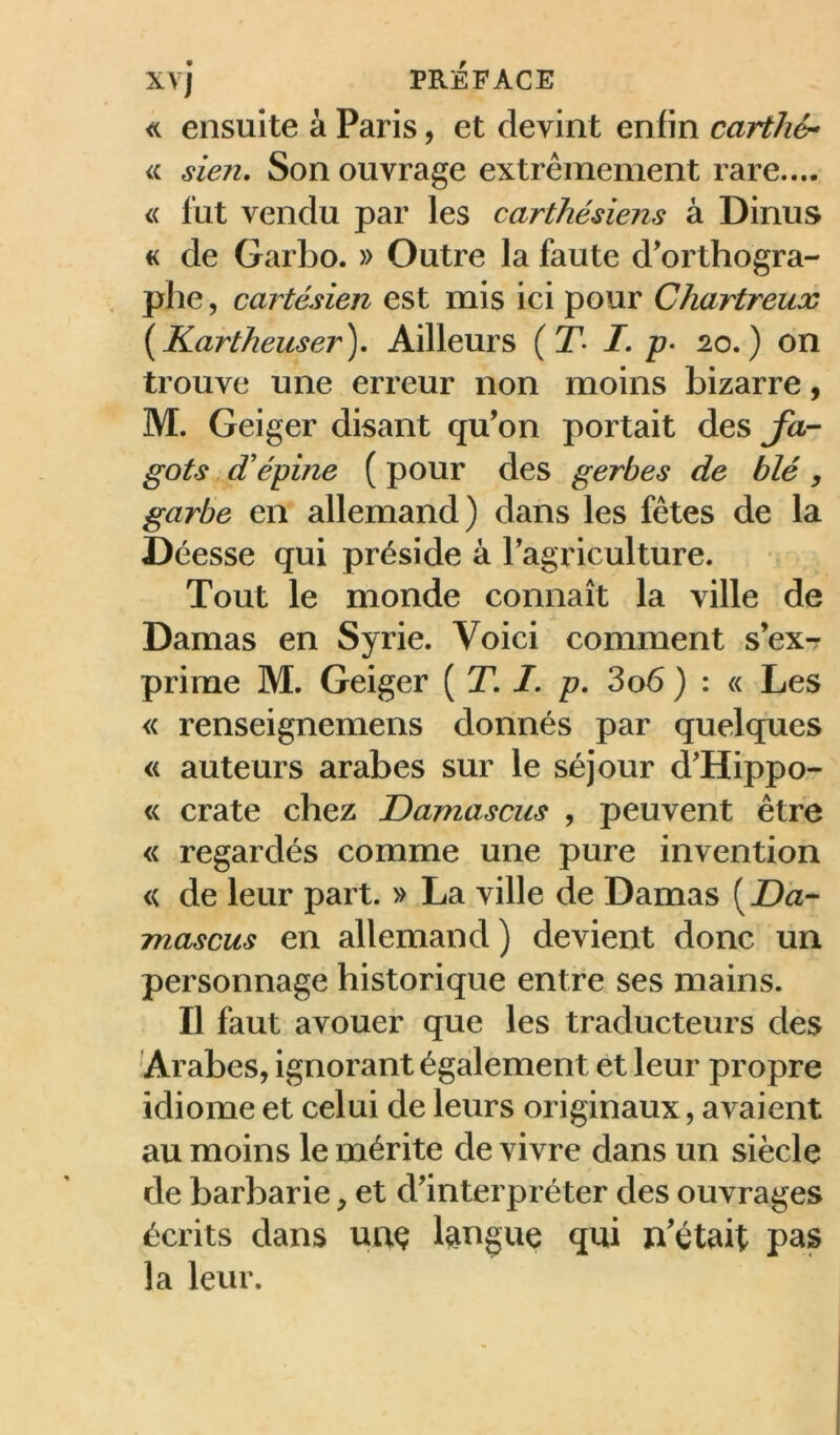 ensuite à Paris, et devint enfin cartJié- a sien. Son ouvrage extrêmement rare.... « lut vendu par les carthésiens à Dinus « de Garbo. » Outre la faute d'orthogra- , phe, cartésien est mis ici pour Chartreux {Kartheuser), Ailleurs (T- I, p- 20,) on trouve une erreur non moins bizarre, M. Geiger disant qu’on portait des Ja- gots dé épine ( pour des gerbes de blé , garbe en allemand) dans les fêtes de la Déesse qui préside à l’agriculture. Tout le monde connaît la ville de Damas en Syrie. Voici comment s’exr prime M. Geiger ( T. /. p, 3o6 ) : « Les « renseignemens donnés par quelques « auteurs arabes sur le séjour d’Hippo- « crate chez Damascus , peuvent être « regardés comme une pure invention « de leur part. » La ville de Damas ( Dâ- mascus en allemand) devient donc un personnage historique entre ses mains. Il faut avouer que les traducteurs des Arabes, ignorant également et leur propre idiome et celui de leurs originaux, avaient au moins le mérite de vivre dans un siècle de barbarie, et d’interpréter des ouvrages écrits dans uuç langue qui n'était pas la leur.