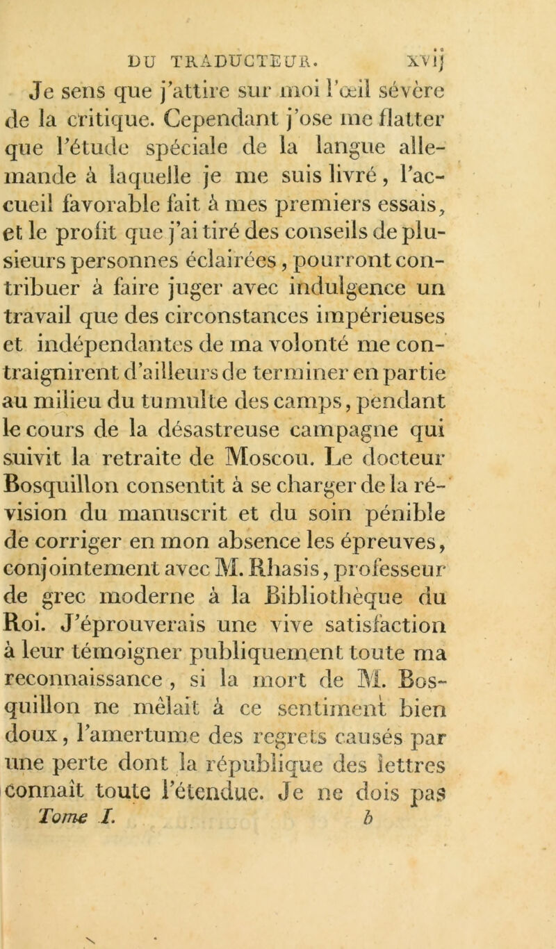 DU TRADÜCTEUil. Je sens que j'attire sur moi l’œil sévère de la critique. Cependant j’ose me flatter que l'étude spéciale de la langue alle- mande à laquelle je me suis livré, Tac- cueil favorable fait à mes premiers essais et le profit que j’ai tiré des conseils de plu- sieurs personnes éclairées, pourront con- tribuer à faire juger avec indulgence un travail que des circonstances impérieuses et indépendantes de ma volonté me con- traignirent d’ailleurs de terminer en partie au milieu du tumulte des camps, pendant le cours de la désastreuse campagne qui suivit la retraite de Moscou. Le docteur Bosquillon consentit à se charger de la ré- vision du manuscrit et du soin pénible de corriger en mon absence les épreuves, conjointement avec M. Rhasis, professeur de grec moderne à la Bibliotlièque du Roi. J’éprouverais une vive satisfaction à leur témoigner publiquement toute ma reconnaissance , si la mort de M. Bos- quillon ne mêlait à ce sentiment bien doux, l’amertume des regrets causés par une perte dont la république des lettres Connaît toute l’étendue. Je ne dois pas Tom^ I. b N