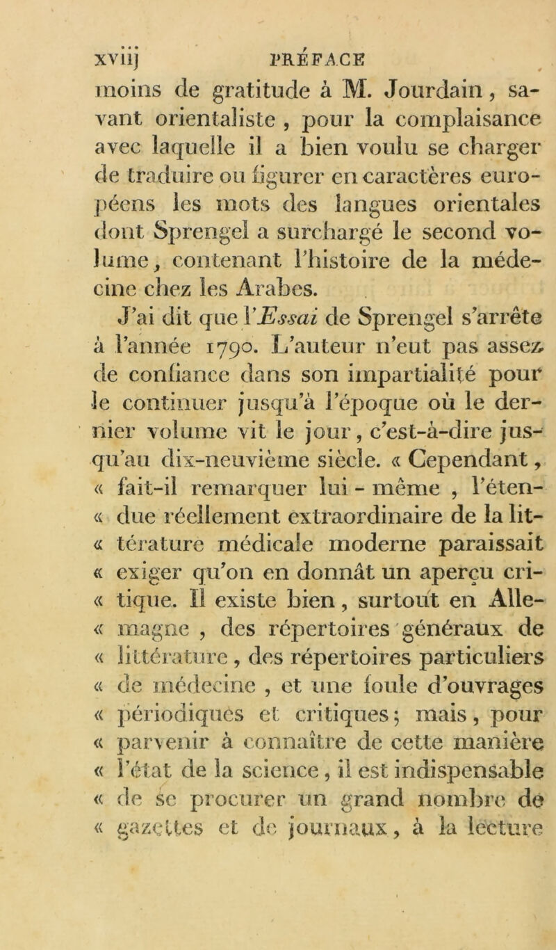 moins de gratitude à M. Jourdain, sa- vant orientaliste , pour la complaisance avec laquelle il a bien voulu se charger de traduire ou figurer en caractères euro- péens les mots des langues orientales dont Sprengel a surchargé le second vo- lume, contenant Thistoire de la méde- cine chez les Arabes. J’ai dit qi\Q, VEssai de Sprengel s’arrête à l’année 1790. L’auteur n’eut pas assez, de confiance dans son impartialité pour le continuer jusqu’à l’époque où le der- nier volume vit le jour, c’est-à-dire jus- qu’au dix-neuvième siècle. « Cependant, « fait-il remarquer lui - même , l’éten- « due réellement extraordinaire de la lit- térature médicale moderne paraissait « exiger qu’on en donnât un aperçu cri- « tique. Il existe bien, surtout en Alle- <( magne , des répertoires ' généraux de « littérature , des répertoires particuliers « de médecine , et une foule d’ouvrages « périodiques et critiques ; mais, pour « parvenir à connaître de cette manière « l’état de la science, il est indispensable « de se procurer un grand nombre dé « gazelles et de journaux, à la lecture