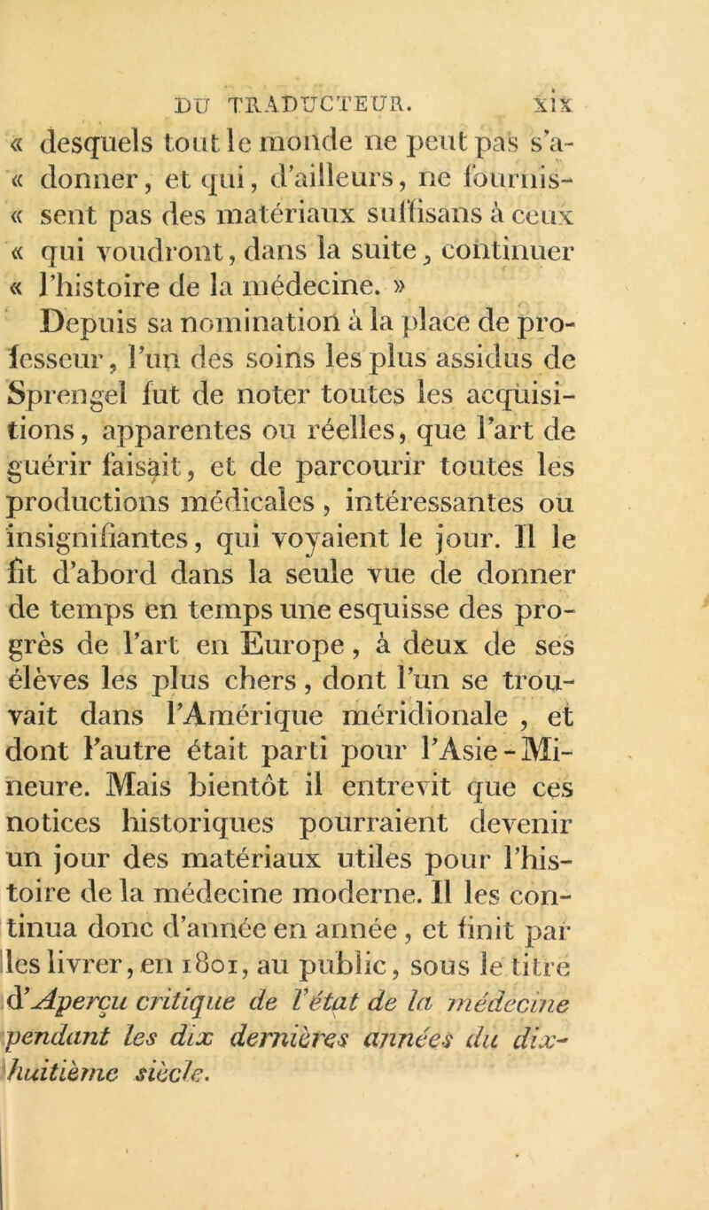 « desquels tout le monde ne peut pas sa- « donner, et qui, d’ailleurs, ne fournis- « sent pas des matériaux sulïisans à ceux « qui voudront, dans la suite^ continuer « l’histoire de la médecine. » Depuis sa nomination à la place de pro- fesseur, l’iin des soins les plus assidus de Sprengel fut de noter toutes les acquisi- tions, apparentes ou réelles, que Tart de guérir faisait, et de parcourir toutes les productions médicales , intéressantes ou insignifiantes, qui voyaient le jour. Il le fit d’abord dans la seule vue de donner de temps en temps une esquisse des pro- grès de l’art en Europe, à deux de ses élèves les plus chers, dont l’im se trou- vait dans l’Amérique méridionale , et dont l’autre était parti pour l’Asie-Mi- neure. Mais bientôt il entrevit que ces notices historiques pourraient devenir un jour des matériaux utiles pour l’his- toire de la médecine moderne. Il les con- tinua donc d’année en année, et finit par les livrer, en i8oi, au public, sous le titre à'Aperçu critique de Vétat de la médecine pendant Les dix dernihres années du dix^ huitième siècle.