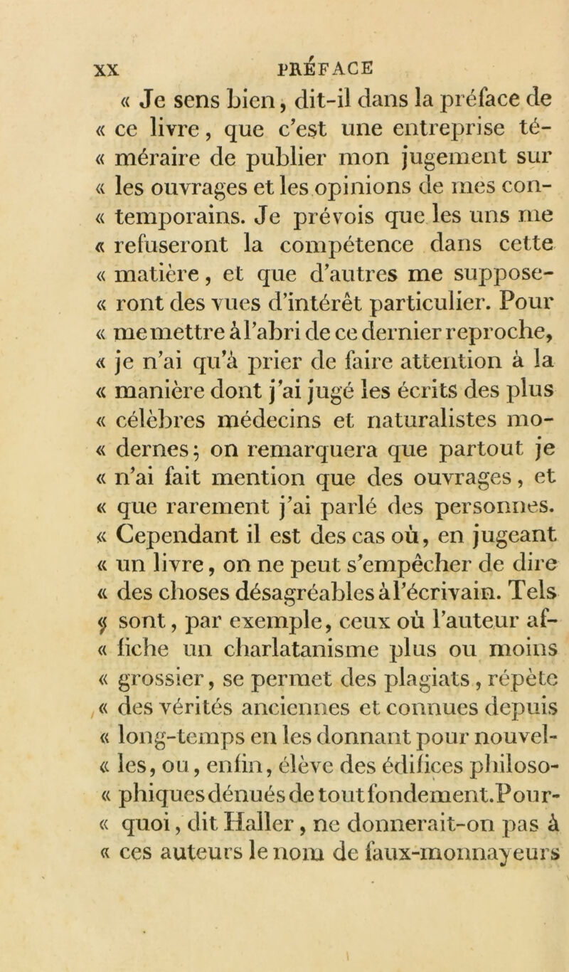 « Je sens bien, dit-il dans la préface de « ce livre, que c’est une entreprise té- « méraire de publier mon jugement sur <( les ouvrages et les opinions de mes con- « temporains. Je prévois que les uns me « refuseront la compétence dans cette « matière, et que d’autres me suppose- « ront des vues d’intérêt particulier. Pour « me mettre à l’abri de ce dernier reproche, « je n’ai qu’à prier de faire attention à la <( manière dont j’ai jugé les écrits des plus « célèbres médecins et naturalistes mo- « dernes; on remarquera que partout je « n’ai fait mention que des ouvrages, et « que rarement j’ai parlé des personnes. « Cependant il est des cas où, en jugeant « un livre, on ne peut s’empêcher de dire a des choses désagréables à l’écrivain. Tels </ sont, par exemple, ceux où l’auteur af- « fiche un charlatanisme plus ou moins « grossier, se permet des plagiats , répète des vérités anciennes et connues depuis « long-temps en les donnant pour nouvel- <( les, ou, enfin, élève des édifices pliiloso- « phiques dénués de toutfondement.Pour- « quoi, dit Haller, ne donnerait-on pas à « ces auteurs le nom de faux-monnayeurs