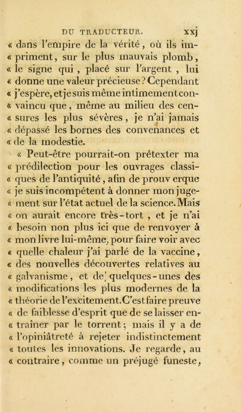 « dans Tempire de la vérité, où ils im- « priment, sur le plus mauvais plomb, « le signe qui , placé sur Targent , lui « donne une valeur précieuse ? Cependant « j’espère, et je suis même intimement con- et vaincu que, même au milieu des cen- sures les plus sévères, je n’ai jamais « dépassé les bornes des convenances et « de la modestie. ' « Peut-être pourrait-on prétexter ma « prédilection pour les ouvrages classi- « ques de l’antiquité, afin de prouv erque « je suis incompétent à donner mon juge- « ment sur l’état actuel de la science. Mais « on aurait encore très-tort , et je n’ai « besoin non plus ici que de renvoyer à « mon livre lui-même^ pour faire voir avec « quelle chaleur j’ai parlé de la vaccine, <ü des nouvelles découvertes relatives au « galvanisme, et de] quelques-unes des « modifications les plus modernes de la « théorie de l’ex'citement. C’est faire preuve « de faiblesse d’esprit que de se laisser en- « traîner par le torrent ; mais il y a de « ropiniâtreté à rejeter indistinctement « toutes les innovations. Je regarde, au <ü contraire, comme un préjugé funeste,