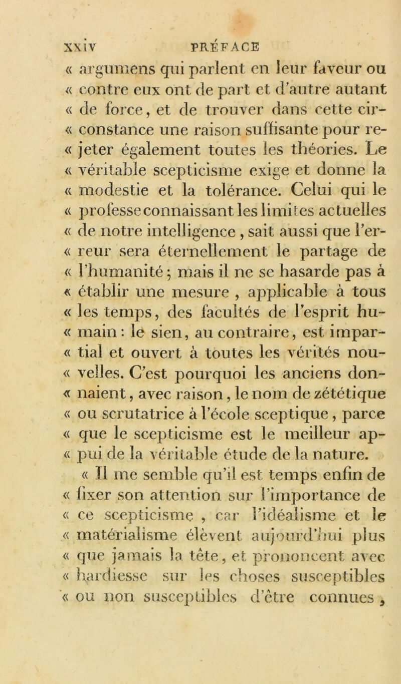 « argiimens qui parlent en leur faveur ou « contre eux ont de part et d’autre autant « de force, et de trouver dans cette cir- « constance une raison suffisante pour re- « jeter également toutes les théories. Le « véritable scepticisme exige et donne la « modestie et la tolérance. Celui qui le « professeconnaissant les limites actuelles « de notre intelligence , sait aussi que Fer- <( reur sera éternellement le partage de « l’humanité ; mais il ne se hasarde pas à « établir une mesure , applicable à tous « les temps, des facultés de lesprit hu- « main: le sien, au contraire, est impar- « tial et ouvert à toutes les vérités nou- « velles. C’est pourquoi les anciens clon- ie liaient, avec raison, le nom de zététique « ou scrutatrice à l’école sceptique, parce « que le scepticisme est le meilleur ap- « pui de la véritable étude de la nature. <( Il me semble qu’il est temps enfin de « fixer son attention sur l’importance de <( ce scepticisme , cfîr l’idéalisme et le « matérialisme élèvent aujourd’hui plus « que jamais la tête, et prononcent avec « hardiesse sur les choses susceptibles ■« ou non susceptibles d’être connues ,