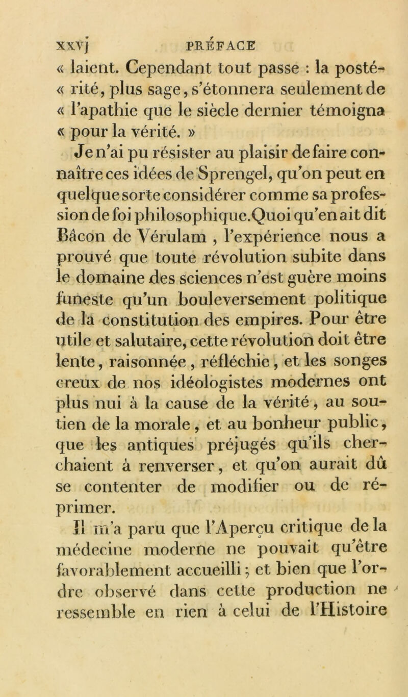 « laient. Cependant tout passe : la posté- « rité, plus sage, s'étonnera seulement de « Tapathie que le siècle dernier témoigna « pour la vérité. » Je n'ai pu résister au plaisir défaire con- naître ces idées de Sprengel, qu'on peut en quelque sorte considérer comme sa profes- sion de foi philosophique.Quoi qu'en ait dit Bacon de Vérulam , l'expérience nous a prouvé que toute révolution subite dans le domaine des sciences n'est guère moins funeste qu'un bouleversement politique de la constitution des empires. Pour être utile et salutaire, cette révolution doit être lente, raisonnée , réfléchie, et les songes creux de nos idéolôgistes modernes ont plus nui à la cause de la vérité, au sou- tien de la morale , èt au bonheur public, que les antiques préjugés qu’ils cher- chaient à renverser, et qu'on aurait dû se contenter de modifier ou de ré- primer. Il m’a paru que l'Aperçu critique de la médecine moderne ne pouvait qu'être favorablement accueilli ; et bien que l'oiv dre observé dans cette production ne ^ ressemble en rien à celui de l'Histoire