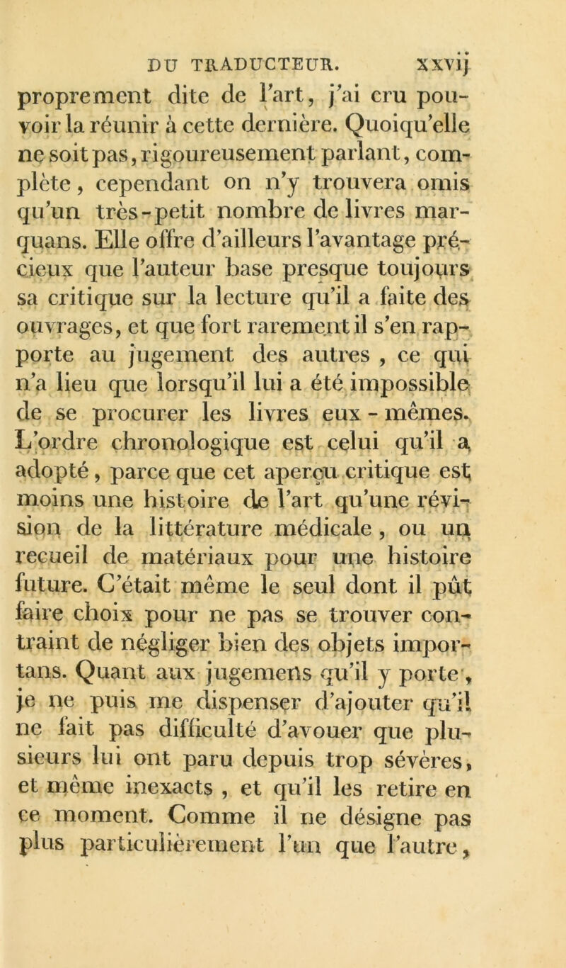proprement dite de Tart, j'ai cru pou- voir la réunir à cette dernière. Quoiqu’elle ne soit pas, rigoureusement parlant, com- plète , cependant on n’y trouvera omis qu’un très-petit nombre de livres mar- quans. Elle offre d’ailleurs l’avantage pré- cieux que l’auteur base presque toujours sa critique sur la lecture qu’il a faite des^ ouvrages, et que fort rarement il s’en rap- porte au jugement des autres , ce qui n’a lieu que lorsqu’il lui a été impossible de se procurer les livres eux - mêmes^ L’ordre chronologique est celui qu’il a» adopté, parce que cet aperçu critique est; moins une histoire de l’art qu’une révi-? sion de la littérature médicale , ou ua recueil de matériaux pour une histoire future. C’était même le seul dont il pût faire choix pour ne pas se trouver con- traint de négliger bien des objets impor- tans. Quant aux jugemens qu’il y porte’, }e ne puis me dispenser d’ajouter qu’il ne lait pas difficulté d’avouer que plu-- sieurs lui ont paru depuis trop sévères, et même inexacts , et qu’il les retire en ce moment. Comme il ne désigne pas plus particulièrement run que l’autre.
