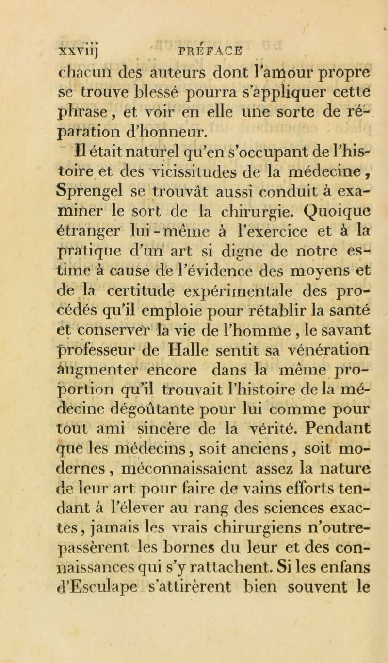 chacun des auteurs dont Tamour propre se trouve blessé pourra s'appliquer cette phrase, et voir en elle une sorte de ré- paration d'honneur. Il était naturel qu'en s’occupant de This- toire et des vicissitudes de la médecine, Sprengel se trouvât aussi conduit à exa- miner le sort de la chirurgie. Quoique étranger lui-même à l’exercice et à la pratique d'uiï art si digne de notre es- time à cause de l'évidence des moyens et de la certitude expérimentale des pro- cédés qu'il emploie pour rétablir la santé et conserver la vie de l'homme , le savant professeur de Halle sentit sa vénération augmenter encore dans la même pro- portion qu’il trouvait l'histoire de la mé- decine dégoiitante pour lui comme pour tout ami sincère de là vérité. Pendant que les médecins, soit anciens, soit mo- dernes 5 méconnaissaient assez la nature de leur art pour faire de vains efforts ten- dant à l'élever au rang des sciences exac- tes , jamais les vrais chirurgiens n'outre- passèrent les bornes du leur et des con- naissances qui s’y rattachent. Si les enfans d'Esculape s'attirèrent bien souvent le