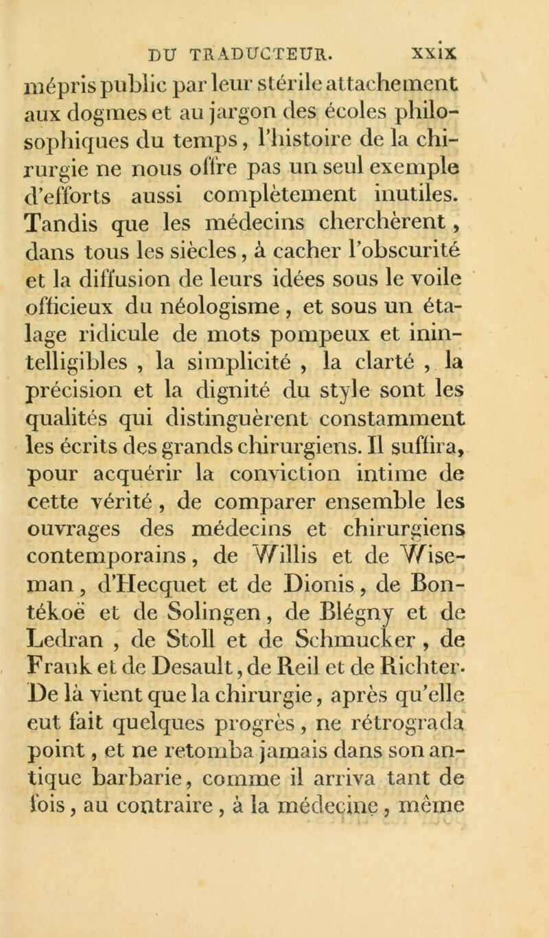 mépris public par leur stérile attachement aux dogmes et au jargon des écoles philo- sophiques du temps, Thistoire de la chi- rurgie ne nous offre pas un seul exemple d’efforts aussi complètement inutiles. Tandis que les médecins cherchèrent, dans tous les siècles, à cacher l’obscurité et la diffusion de leurs idées sous le voile officieux du néologisme , et sous un éta- lage ridicule de mots pompeux et inin- telligibles , la simplicité , la clarté , la précision et la dignité du style sont les qualités qui distinguèrent constamment les écrits des grands chirurgiens. Il suffira, pour acquérir la conviction intime de cette vérité, de comparer ensemble les ouvrages des médecins et chirurgiens contemporains, de Y/illis et de Y/^ise- man, d’Hecquet et de Dionis, de Bon- tékoè et de Solingen, de Blégny et de Ledran , de Stoll et de Schmucker, de Frank et de Desault, de Reil et de Richter. De là vient que la chirurgie, après qu’elle eut fait quelques progrès, ne rétrograda point, et ne retomba jamais dans son an- tique barbarie, comme il arriva tant de fois, au contraire, à la médecine, même