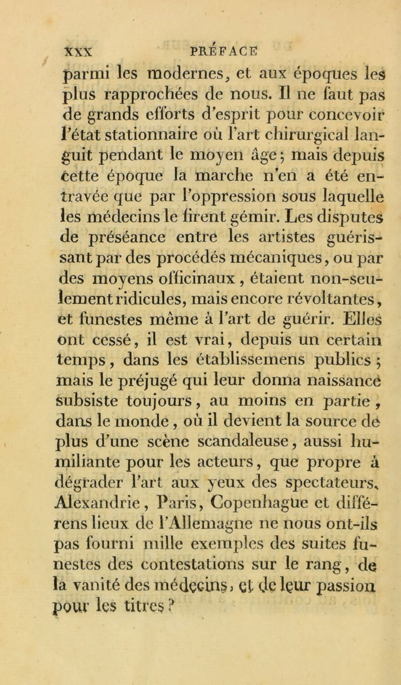 parmi les modernes^ et aux époques les plus rapprochées de nous. Il ne faut pas de grands efforts d'esprit pour concevoir l'état stationnaire où l’art chirurgical lan- guit pendant le moyen âge ; mais depuis tette époque la marche n'en a été en- travée que par l'oppression sous laquelle les médecins le firent gémir. Les disputes de préséance entre les artistes guéris- sant par des procédés mécaniques, ou par des moyens officinaux , étaient non-seu- lement ridicules, mais encore révoltantes, et funestes même à l'art de guérir. Elles ont cessé, il est vrai, depuis un certain temps, dans les établissemens publics ; mais le préjugé qui leur donna naissance subsiste toujours, au moins en partie, dans le monde, où il devient la source de plus d'une scène scandaleuse, aussi hu- miliante pour les acteurs, que propre à dégrader l'art aux yeux des spectateurs^ Alexandrie , Paris, Copenhague et diffé- rens lieux de l'Allemagne ne nous ont-ils pas fourni mille exemples des suites fu- nestes des contestations sur le rang, de la vanité des médçcin§) Qt de Içur passion pour les titres ?