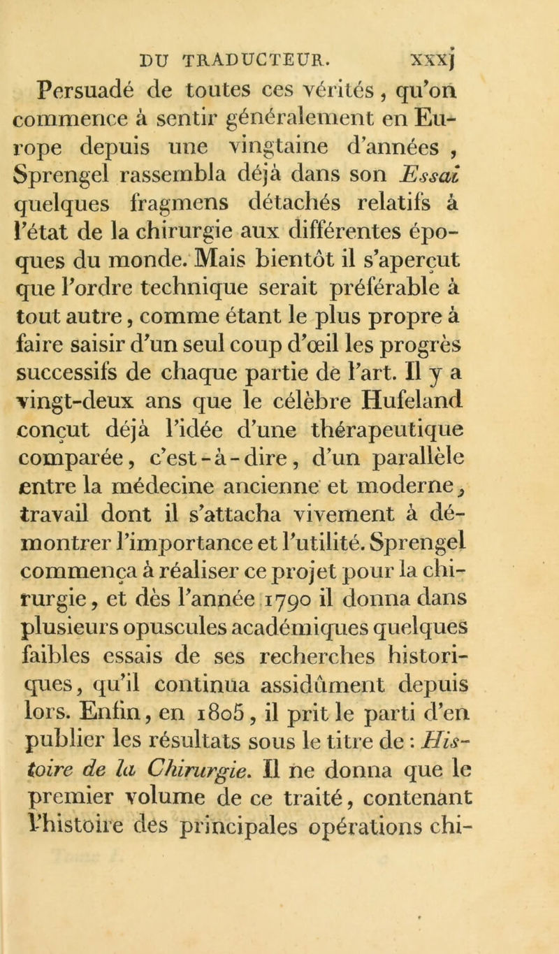 Persuadé de toutes ces vérités, qu’on commence à sentir généralement en Eu- rope depuis une vingtaine d’années , Sprengel rassembla déjà dans son Essai quelques fragmens détachés relatifs à l’état de la chirurgie aux différentes épo- ques du monde. Mais bientôt il s’aperçut que l’ordre technique serait préférable à tout autre, comme étant le plus propre à faire saisir d’un seul coup d’œil les progrès successifs de chaque partie dé l’art. H y a vingt-deux ans que le célèbre Hufeland conçut déjà l’idée d’une thérapeutique comparée, c’est-à-dire, d’un parallèle entre la médecine ancienne et moderne ^ travail dont il s’attacha vivement à dé- montrer l’importance et l’utilité. Sprengel commença à réaliser ce projet pour la chi- rurgie, et dès l’année 1790 il donna dans plusieurs opuscules académiques quelques faibles essais de ses recherches histori- cpies, qu’il continua assidûment depuis lors. Enfin, en i8o5, il prit le parti d’en publier les résultats sous le titre de : His- toire de la Chirurgie. Il ne donna que le premier volume de ce traité, contenant l’histoire des principales opérations chi-