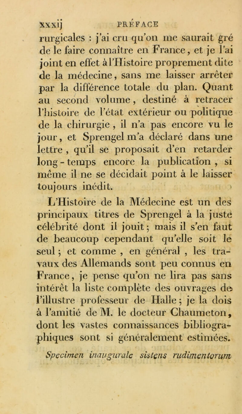 rurgicales : j'ai cru qu'oii me saurait gré de le faire connaître en France, et je Tai joint en effet àTHistoire proprement dite de la médecine, sans me laisser arrêter par la différence totale du plan. Quant au second volume, destiné à retracer riiisloire de l'état extérieur ou politiqne de la chirurgie , il n'a pas encore vu le jour, et Sprengel m'a déclaré dans une lettre , qu'il se proposait d'en retarder long - temps encore la publication , si meme il ne se décidait point à le laisser toujours inédit. ' L'Histoire de la Médecine est un des principaux titres de Sprengel à la juste célébrité dont il jouit ; mais il s'en faut de beaucoup cependant qu'elle soit le seul ; et comme , en général , les tra- vaux des Allemands sont peu connus en France, je pense qu'on ne lira pas sans intérêt la liste complète des ouvrages de l'illustre professeur de Halle 5 je la dois à l'amitié de M. le docteur Chaumeton, dont les vastes connaissances bibliogra- phiques sont si généralement estimées. Spccîmen inaugurale sistçns rudimentorum