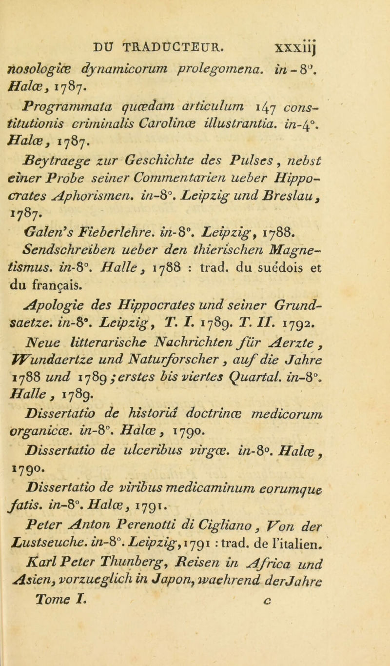 nosologies dynamicorum prolegomena. HalcSy 1787. Programmata qiiædam articulum 147 cons- tltutionis crimirialis Carolinæ illustrantia. Halœ y 1787. JBeytraege zur Geschîchte des Puises, nehst eîner Probe seiner Commentarien ueber Hippo- crates Hphorismen, ^V^-8°. Leipzig und Breslau y 1787. Oalen’s Fieberlehre. in-S°, Leipzig y 1788. Sendschreiben ueber den thierischen Magne- tismus. 2/Z-8®. Halle y 1788 : trad. du suédois et du français. Apologie des Hippocrates und seiner Grund- saetze, inS^, Leipzig y T. /. 1789. T. II. 1792. Neue litterarische Nachrichten fiir Herzte , Wundaertze und Naturforscher auf die Jahre 1788 und ;erstes bisviertes Quart al. in-^^. Halle y 1789. Dissertatio de historiâ doctrines medicorum organicœ. i/z-8'’. Halœ y 1790. Dissertatio de ulceribus virgœ. in-S°. Haies y 1790. Dissertatio de viribus medicaminum eorumque Jatis. in-S°.Halœy 1791. Peter Anton Perenotti di Cigliano, Von der Lustseuche. in-^°. Leipzig yiq<^i ;trad. de l’iialien. Karl Peter Thunbergy Reisen in Africa und Asîeuy vorzueglich in Japon, waehrend der Jahre