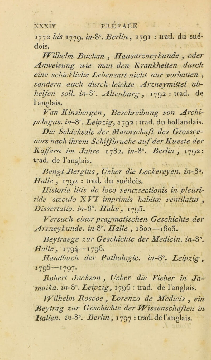 1772 bis 1779. , 1791 : Irad. du sué- dois. ' ^ WUlwlm Buchan , Hausarzneykunde , oder Anweisung wie man den Krankheilen durch eine schickliche Lehensart nicht nur vorbaueii , sondern auch durch leichte udrzneymittel ab- hcl/cfi solL z/z-8. Altciiburg J 1792 : irad. de l’anglais. if an Kinsbergen, Besclireibung von Archi- pelagus. z/z-8. Leipzig^ 1792 : trad. du hollandais. Die Schicksale der Mannschaft des Grossee- nors nach ilirem Schijfbruche auf der Kueste der Kaffern itn Jahre 1782. z/z-8°. Berlin^ 1792: t,rad. de l’anglais. Bengt Bergius ^ XJeber die Beckereyen. z/zr^°. Halle ^ ^79^ • du suédois. Ilistoria litis de loco venœsectionîs in pleuri- tide sceciilo X VI imprimis habitœ ventilatur, Dissertatio. in-^°. Halœ, 1795. Versuch einer pragmatischen Geschichte der Arzneykunde. z/z-8°. Halle , 1800—i8o3. Beytraege zur Geschichte der Medicin. z/z-8®. Halle, 1794—1796. Handbuch der Pathologie, in-S'^, Leipzig, 1795—1797. Robert Jackson , Üeber die Fieber in Ja- maika. in-'èP. Leipzig, 1796 : trad. de l’anglais. JVilhelni Roscoe, Lorenzo de Mèdicis , eîn Beytrag zur Geschichte der JFissenschaften in Italien, zzz-8®. , 1797 : trad. de l’anglais.