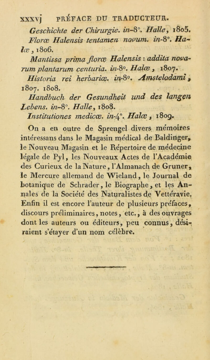 xxxvj PREFACE DU TRADUCTEUR, Geschîchte der Chirurgie, in-S°, Halle y i8o5, Florœ Halensis tentameri noaum. Ha^ lœ y I 806. Mantissa prima Jlorce Halensis : addita noaa^ rum plantarum centuria, in-^°. Halce , 1807. . Historia rei herharîce, u^mstelodami ^ 1807, i8o8. Handbuch der Gesundheit und des langçn Febens, ï/z-8°. Halle y 1808. Institutiones medicœ. in-l\, Halce, 1809, On a en outre de Sprengel divers mémoires intëressans dans le Magasin me'dical de Baldinger, le Nouveau Magasin et le Re'pertoire de mëdecine legale de Pjl, les Nouveaux Actes de l’Academie des Curieux de la Nature, l’Almanach de Gruner, le Mercure allemand de Wieland, le Journal de botanique de Schrader, le Biographe, et les An- nales de la Socie'te' des Naturalistes de Vette'ravie, Enfin il est encore l’auteur de plusieurs préfacés, discours préliminaires « notes, etc,, à des ouvrages dont les auteurs ou éditeurs, peu connus, désl'< raient s’étayer d’un nom célèbre.