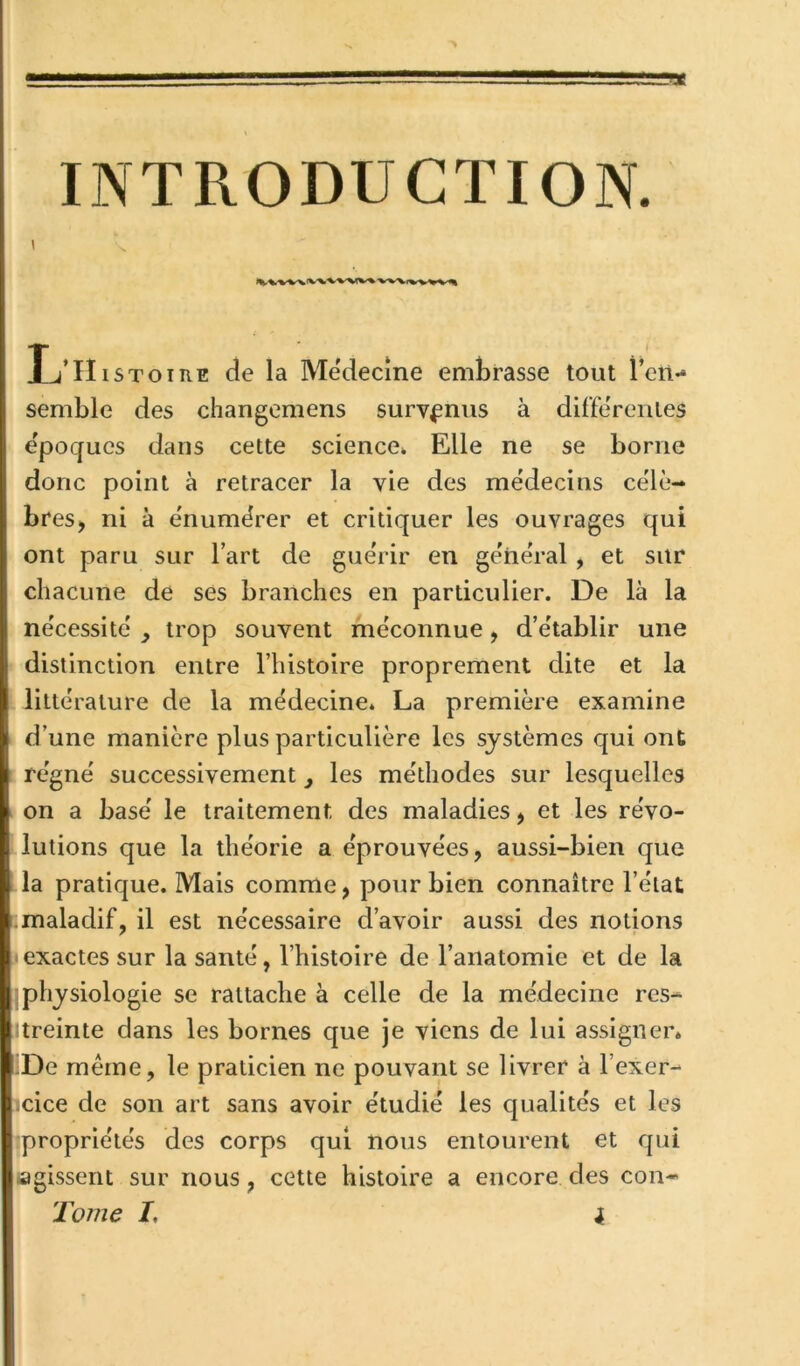 INTRODUCTION. Ij’Histoire de la Mëdecîne embrasse tout rcn- semble des changemens survenus à differentes e'poqucs dans cette science» Elle ne se borne donc point à retracer la vie des médecins célé- brés, ni à e'numërer et critiquer les ouvrages qui ont paru sur l’art de guérir en general , et sur chacune de ses branches en particulier. De là la nécessite' , trop souvent méconnue, d’établir une distinction entre l’histoire proprement dite et la littérature de la médecine. La première examine d’une manière plus particulière les systèmes qui ont régné successivement ^ les méthodes sur lesquelles on a basé le traitement des maladies, et les révo- lutions que la théorie a éprouvées, aussi-bien que la pratique. Mais comme, pour bien connaître l’état maladif, il est nécessaire d’avoir aussi des notions Iexactes sur la santé, l’histoire de l’anatomie et de la Iphysiologie se rattache à celle de la médecine res- treinte dans les bornes que je viens de lui assigner. .De même, le praticien ne pouvant se livrer à l’exer- icice de son art sans avoir étudié les qualités et les :propriétés des corps qui nous entourent et qui «igissent sur nous, cette histoire a encore des con-