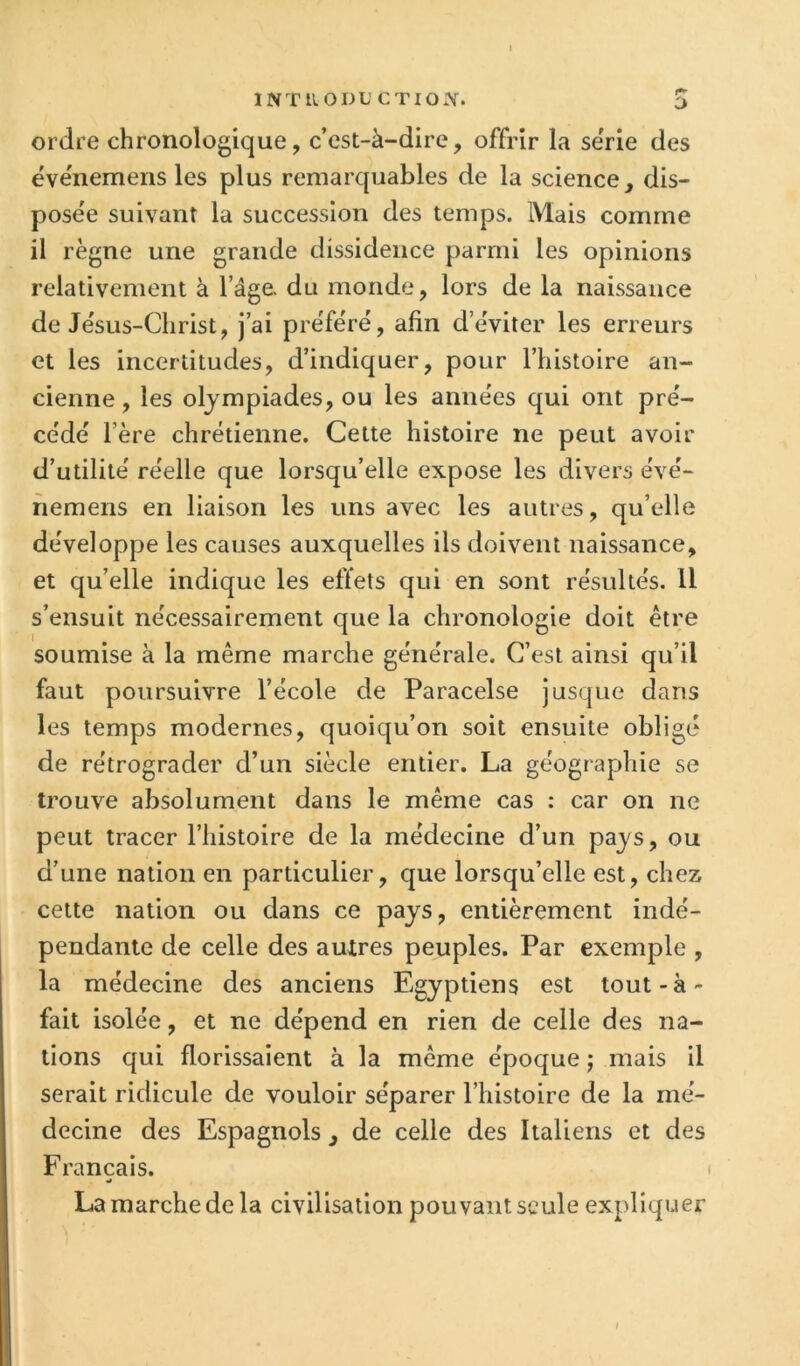 INTRODL’ CTIO.\. O ordre chronologique, c’est-à-dire, offrir la sërie des évënemens les plus remarquables de la science, dis- posée suivant la succession des temps. Mais comme il règne une grande dissidence parmi les opinions relativement à l’âge, du monde, lors de la naissance de Je'sus-Clirist, j’ai préféré, afin d’éviter les erreurs et les incertitudes, d’indiquer, pour l’histoire an- cienne , les olympiades, ou les années qui ont pré- cédé l’ère chrétienne. Cette histoire ne peut avoir d’utilité réelle que lorsqu’elle expose les divers évé- nemens en liaison les uns avec les autres, qu’elle développe les causes auxquelles ils doivent naissance, et qu’elle indique les effets qui en sont résultés. U s’ensuit nécessairement que la chronologie doit être soumise à la même marche générale. C’est ainsi qu’il faut poursuivre l’école de Paracelse jusque dans les temps modernes, quoiqu’on soit ensuite obligé de rétrograder d’un siècle entier. La géograpjliie se trouve absolument dans le même cas : car on ne peut tracer l’iiistoire de la médecine d’un pays, ou d’une nation en particulier, que lorsqu’elle est, chez cette nation ou dans ce pays, entièrement indé- pendante de celle des autres peuples. Par exemple , la médecine des anciens Egyptiens est tout - à - fait isolée, et ne dépend en rien de celle des na- tions qui florissaient à la même époque ; mais il serait ridicule de vouloir séparer l’histoire de la mé- decine des Espagnols , de celle des Italiens et des Français. La marche de la civilisation pouvant seule expliquer