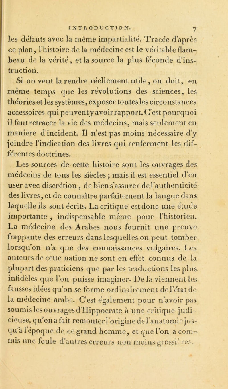 les defauts avec la mêaie impartialité'. Trace'e d’après ce plan, l’histoire de la me'decine est le véritable flam- beau de la ve'rité, et la source la plus féconde d’ins- truction. Si on veut la rendre réellement utile, on doit, en même temps que les révolutions des sciences, les théorieset les systèmes, exposer toutesles circonstances accessoires quipeuventyavoirrapport. C’est pourquoi il faut retracer la vie des médecins, mais seulement en manière d’incident. Il n’est pas moins nécessaire d’y Joindre l’indication des livres qui renferment les dif- férentes doctrines. Les sources de cette histoire sont les ouvrages des médecins de tous les siècles ; mais il est essentiel d’en user avec discrétion, de bien s’assurer deraulhenlicite des livres, et de connaître parfaitement la langue dans laquelle ils sont écrits. La critique est donc une élude importante , indispensable même pour l’historien. La médecine des Arabes nous fournit une preuve frappante des erreurs dans lesquelles on peut tomber lorsqu’on n’a que des connaissances vulgaires. Les auteurs de cette nation ne sont en effet connus de la plupart des praticiens que par les traductions les plus infidèles que l’on puisse imaginer. De là viennent les fausses idées qu’on se forme ordinairement de l’état de la médecine arabe. C’est également pour n’avoir pas soumis les ouvrages d’Hippocrate à une critique judi- cieuse, qu’on a fait remonterroriginedel’analomie jus- qu à 1 époque de ce grand homme, et que l’on a com- mis une foule d’autres erreurs non moins grossières.