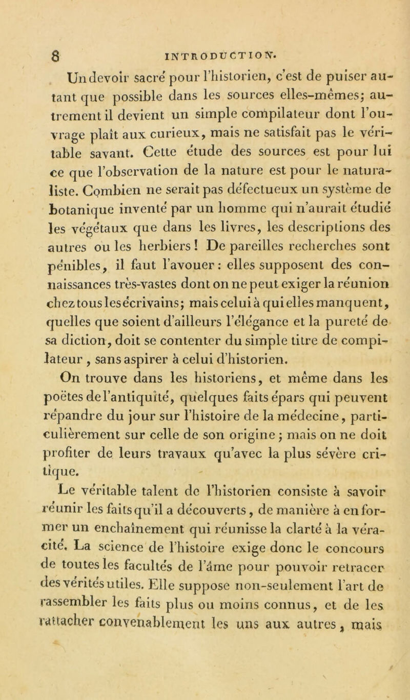 Un devoir sacre pour l’iiistorien, c’est de puiser au- tant que possible dans les sources elles-mêmes; au- trement il devient un simple compilateur dont l’ou- vrage plaît aux curieux, mais ne satisfait pas le véri- table savant. Celte e'tude des sources est pour lui ce que l’observation de la nature est pour le natura- liste. Combien ne serait pas défectueux un système de botanique inventé par un homme qui n’aurait étudié les végétaux que dans les livres, les descriptions des autres ou les herbiers ! De pareilles reclierclies sont pénibles, il faut l’avouer: elles supposent des con- naissances très-vastes dont on ne peut exiger la réunion chez tous les écrivains; maisceluiàquielîes manquent, quelles que soient d’ailleurs l’élégance et la pureté de sa diction, doit se contenter du simple titre de compi- lateur , sans aspirer à celui d’historien. On trouve dans les historiens, et même dans les poètes de l’antiquité, quelques faits épars qui peuvent répandre du jour sur l’histoire de la médecine, parti- culièrement sur celle de son origine ; mais on ne doit profiter de leurs travaux qu’avec la plus sévère cri- tique. Le véritable talent de l’historien consiste à savoir reunir les faits qu’il a découverts, de manière à en for- mer un enchaînement qui réunisse la clarté à la véra- cité, La science de l’histoire exige donc le concours de toutes les facultés de l’dme pour pouvoir retracer des vérités utiles. Elle suppose non-seulement l’art de rassembler les faits plus ou moins connus, et de les rattacher convenablement les uns aux autres, mais