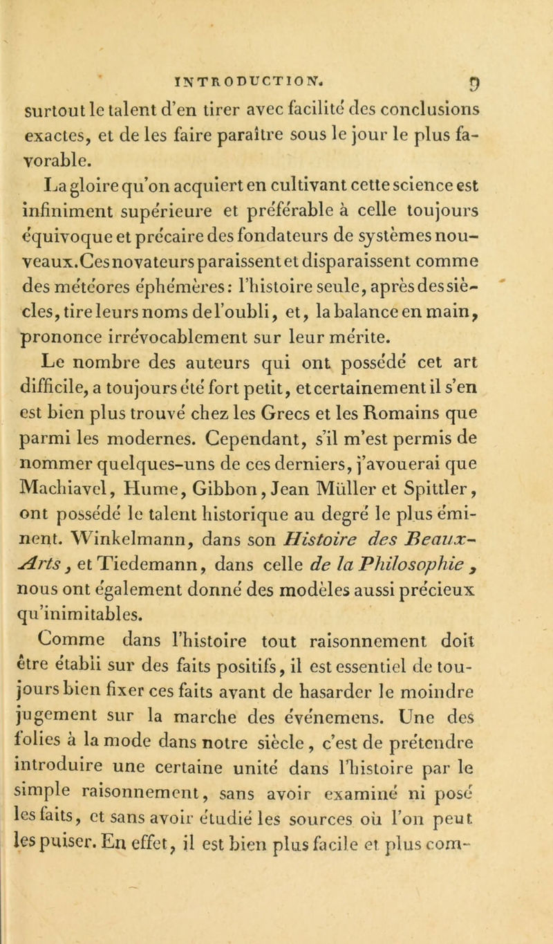 INTRODUCTION. f) surtout le talent d’en tirer avec facilité des conclusions exactes, et de les faire paraître sous le jour le plus fa- vorable. La gloire qu’on acquiert en cultivant cette science est infiniment supérieure et préférable à celle toujours équivoque et précaire des fondateurs de systèmes nou- veaux.Ces novateurs paraissent et disparaissent comme des météores éphémères: l’histoire seule, après des siè- cles, tire leurs noms de l’oubli, et, la balance en main, prononce irrévocablement sur leur mérite. Le nombre des auteurs qui ont possédé cet art difficile, a toujours été fort petit, et certainement il s’en est bien plus trouvé chez les Grecs et les Romains que parmi les modernes. Cependant, s’il m’est permis de nommer quelques-uns de ces derniers, j’avouerai que Machiavel, Hume, Gibbon, Jean Müller et Spittler, ont possédé le talent historique au degré le plus émi- nent. Winkelmann, dans son Histoire des Beaux- Hrts J et Tiedemann, dans celle de la Philosophie y nous ont également donné des modèles aussi précieux qu’inimitables. Comme dans l’histoire tout raisonnement doit etre établi sur des faits positifs, il est essentiel de tou- jours bien fixer ces faits avant de hasarder le moindre jugement sur la marche des événemens. Une des lolies à la mode dans notre siècle, c’est de prétendre introduire une certaine unité dans l’histoire par le simple raisonnement, sans avoir examiné ni posé les faits, et sans avoir étudié les sources où l’on peut les puiser. En effet, il est bien plus facile et plus com-