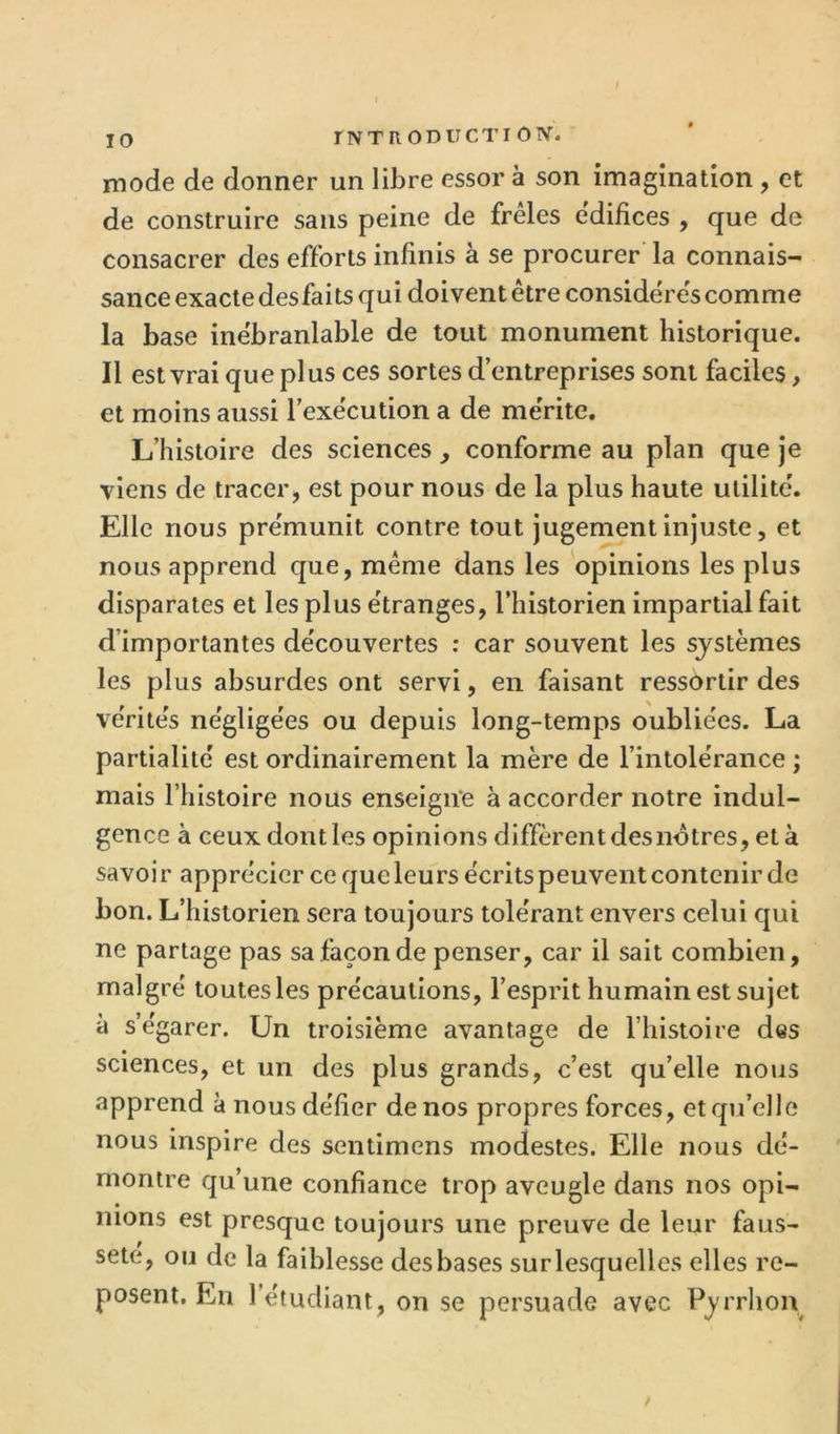 mode de donner un libre essor à son imagination , et de construire sans peine de freles édifices , que de consacrer des efforts infinis à se procurer' la connais- sance exacte des faits qui doivent être considères comme la base inébranlable de tout monument historique. Il est vrai que plus ces sortes d’entreprises sont faciles, et moins aussi l’exécution a de mérite. L’histoire des sciences , conforme au plan que je viens de tracer > est pour nous de la plus haute utilité. Elle nous prémunit contre tout jugement injuste, et nous apprend que, même dans les opinions les plus disparates et les plus étranges, l’historien impartial fait d’importantes découvertes : car souvent les systèmes les plus absurdes ont servi, en faisant ressortir des vérités négligées ou depuis long-temps oubliées. La partialité est ordinairement la mère de l’intolérance ; mais l’histoire nous enseigne à accorder notre indul- gence à ceux dont les opinions diffèrent des nôtres, et à savoir apprécier ce que leurs écrits peuvent contenir de bon. L’historien sera toujours tolérant envers celui qui ne partage pas sa façon de penser, car il sait combien, malgré toutes les précautions, l’esprit humain est sujet à s’égarer. Un troisième avantage de l’histoire des sciences, et un des plus grands, c’est qu’elle noiis apprend à nous défier de nos propres forces, et qu’elle nous inspire des sentimens modestes. Elle nous dé- montre qu’une confiance trop aveugle dans nos opi- nions est presque toujours une preuve de leur faus- seté, ou de la faiblesse des bases sur lesquelles elles re- posent. En l’étudiant, on se persuade avec Pj'rrhon
