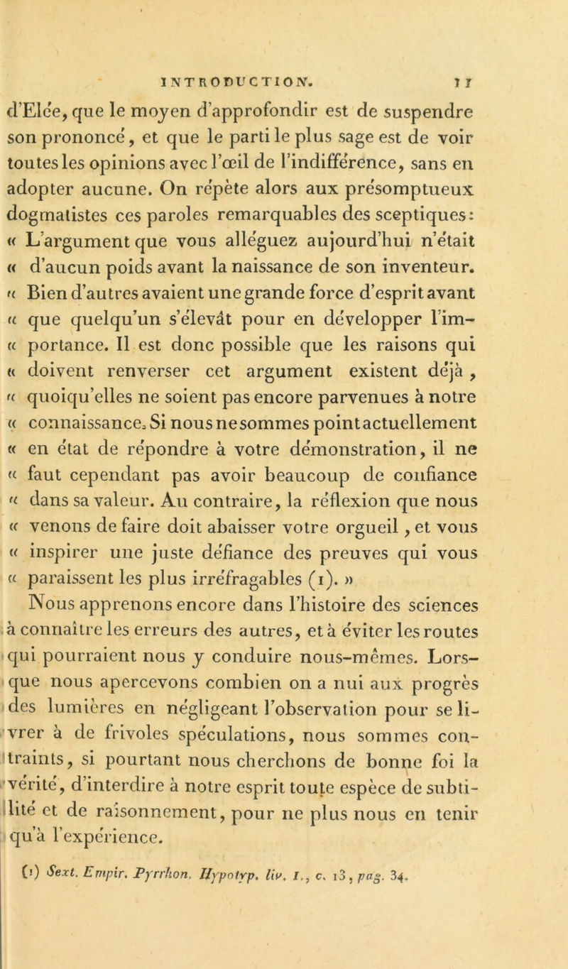 d’Elee, que le moyen d’approfondir est de suspendre son prononce', et que le parti le plus sage est de voir toutes les opinions avec l’œil de l’indiffe'rence, sans en adopter aucune. On re'pète alors aux pre'somptueux dogmalistes ces paroles remarquables des sceptiques: « L’argument que vous alle'guez aujourd’hui n’e'tait « d’aucun poids avant la naissance de son inventeur. f( Bien d’autres avaient une grande force d’esprit avant a que quelqu’un s’élevât pour en développer l’im- « portance. Il est donc possible que les raisons qui R doivent renverser cet argument existent déjà , f( quoiqu’elles ne soient pas encore parvenues à notre (< connaissance. Si nous nesommes pointactuellement « en état de répondre à votre démonstration, il ne « faut cependant pas avoir beaucoup de confiance R dans sa valeur. Au contraire, la réflexion que nous (( venons de faire doit abaisser votre orgueil, et vous « inspirer une juste défiance des preuves qui vous « paraissent les plus irréfragables (i). » Nous apprenons encore dans l’iiistoire des sciences .à connaître les erreurs des autres, et à éviter les routes qui pourraient nous y conduire nous-mêmes. Lors- que nous apercevons combien on a nui aux progrès <des lumières en négligeant l’observation pour se li- vrer à de frivoles spéculations, nous sommes con- Jlraints, si pourtant nous cherclions de bonne foi la •vérité, d’interdire à notre esprit toute espèce de subti- dité et de raisonnement, pour ne plus nous en tenir qu’à l’expérience. (i) Sext. Empir. Pyrrhon. Ilypoirp. IW. l., c. i3, pag. 34.