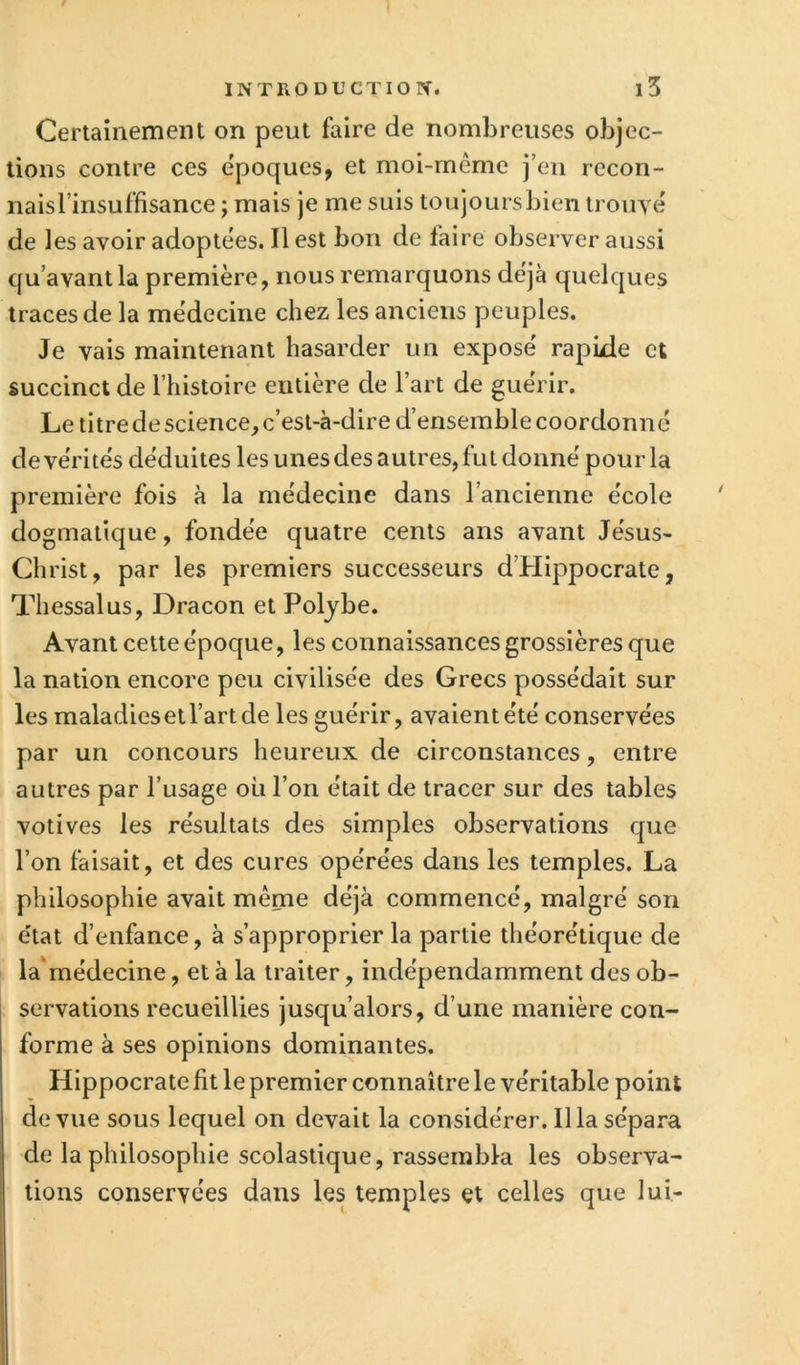 Certainement on peut faire de nombreuses objec- tions contre ces époques, et moi-même j’en recon- naisTinsuffisance ; mais je me suis toujours bien trouyé de les avoir adoptées. Il est bon de faire observer aussi qu’avant la première, nous remarquons déjà quelques traces de la médecine chez les anciens peuples. Je vais maintenant hasarder un exposé rapide et succinct de l’histoire entière de l’art de guérir. Le titre de science, c’est-à-dire d’ensemble coordonné devérités déduites les unes des autres, fut donné pourla première fois à la médecine dans l’ancienne école dogmatique, fondée quatre cents ans avant Jésus- Christ, par les premiers successeurs d’Hippocrate, Th essai us, Dracon et Poljbe. Avant cette époque, les connaissances grossières que la nation encore peu civilisée des Grecs possédait sur les maladiesetl’artde les guérir, avaientété conservées par un concours heureux de circonstances, entre autres par l’usage où l’on était de tracer sur des tables votives les résultats des simples observations que l’on faisait, et des cures opérées dans les temples. La philosophie avait même déjà commencé, malgré son état d’enfance, à s’approprier la partie théorétique de la'médecine, et à la traiter, indépendamment des ob- servations recueillies jusqu’alors, d’une manière con- forme à ses opinions dominantes. Hippocrate fit le premier connaître le véritable point de vue sous lequel on devait la considérer. Il la sépara de la philosophie scolastique, rassembla les observa- tions conservées dans les temples et celles que lui-