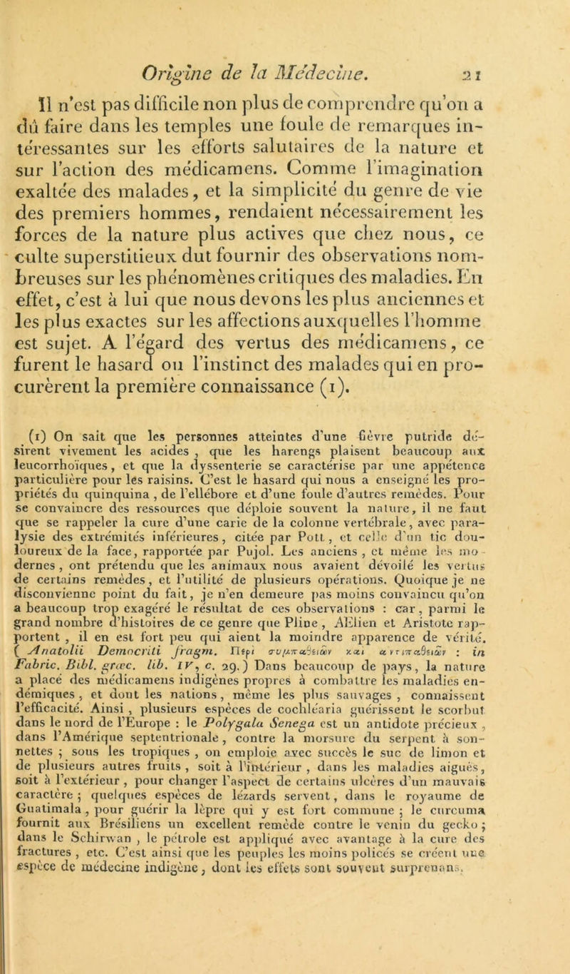 ïl n’csl pas difficile non plus de comprendre qu’on a dû faire dans les temples une foule de remarques in- téressantes sur les efforts salutaires de la nature et sur l’aclion des me'dicamens. Comme l’imagination exaltée des malades, et la simplicité du genre de vie des premiers hommes, rendaient nécessairement les forces de la nature plus actives que chez nous, ce * culte superstitieux dut fournir des observations nom- breuses sur les phénomènes critiques des maladies. En effet, c’est à lui que nous devons les plus anciennes et les plus exactes sur les affections auxquelles l’iiomme est sujet. A l’égard des vertus des rnédicamens, ce furent le hasard ou l’instinct des malades qui en pro- curèrent la première connaissance (i). (i) On sait que les personnes atteintes d'une Gèvre putride dé- sirent vivement les acides , que les harengs plaisent beaucoup aux leucorrhoïques, et que la dyssenterie se caractérise par une appétence particulière pour les raisins. C’est le hasard qui nous a enseigné les pro- priétés du quinquina , de l’ellébore et d’une foule d’autres remèdes. Pour se convaincre des ressources que déploie souvent la nalure, il ne faut que se rappeler la cure d’une carie de la colonne vertébrale, avec para- lysie des extrémités inférieures, citée par Polt, et celle d'un tic dou- loureux de la face, rapportée par Pujol. Les anciens , et meme les mo dernes , ont prétendu que les animaux nous avaient dévoilé les vertus de certains remèdes, et l’utilité de plusieurs opérations. Quoique je ne disconvienne point du fait, je n’en demeure pas moins convaincu qu’on a beaucoup trop exagéré le résultat de ces observaliotjs : car, parmi le grand nombre a’hisLoires de ce genre que Pline , .AKlien et Aristote rap- portent , il en est fort peu qui aient la moindre apparence de vérité. ( ytnatolii Deinnevili Jragni. n«pi jcau « frjTrœSsiâr ; in JFabric. Bibl. ^rœc. lib. IK, c. 2g.) Dans beaucoup de pays, la nature a placé des rnédicamens indigènes propres à combattre les maladies en- démiques , et dont les nations, même les plus sauvages, connaissent l’efficacité. Ainsi , plusieurs espèces de cochléaria guérissent le scorbut dans le nord de l’Europe : le Polygalu Senega est un antidote précieux , dans l’Amérique septentrionale , contre la morsure du serpent «’j son- nettes ; sous les tropiques , on emploie avec succès le .suc de limon et de plusieurs autres iruiis , soit à l’intérieur , dans les maladies aigues, soit à l’extérieur , pour changer l’aspect de certains ulcères d’un mauvais caractère ; quelques espèces de lézards servent, dans le ro}'aume de Gualimaia , pour guérir la lèpre qui y est fort commune ; le curcuma fournit aux Brésiliens un excellent remède contre le venin du gecko ; dans le Schirrvan , le pétrole est appliqué avec avantage à la cure des Iractures , etc. C’est ainsi que les peuples les moins policés se créem une espèce de médecine indigène, dont les effets sont souvent surprenan.s,