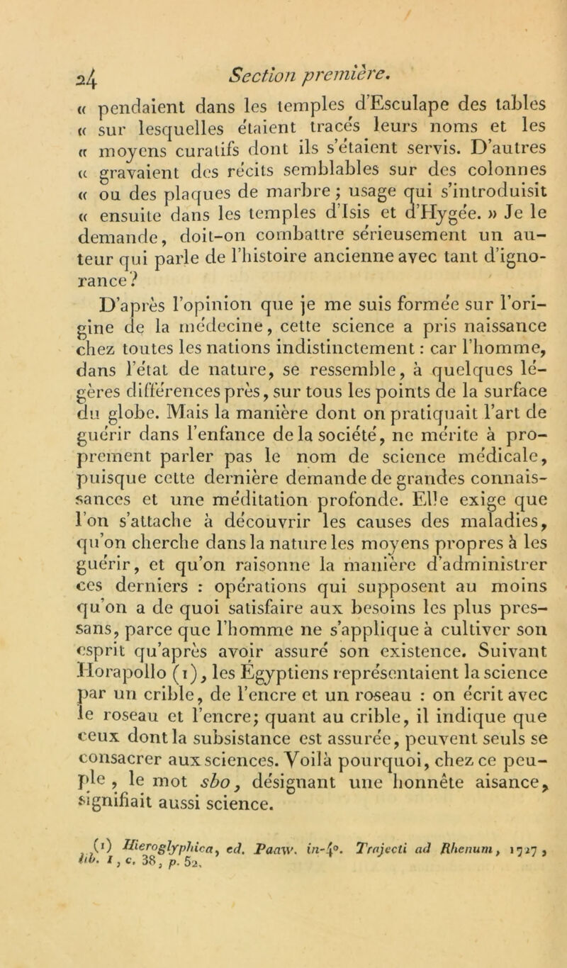 « pendaient dans les temples d’Esculape des tables (( sur lesquelles étaient traces leurs noms et les « moyens curatifs dont ils s étaient servis. D autres (c gravaient des récits semblables sur des colonnes « ou des plaques de marbre; usage qrui s’introduisit (( ensuite dans les temples d’isis et d’Hygee. » Je le demande, doit-on combattre sërieusement un au- teur qui parle de Fhistoire ancienne avec tant d’igno- rance.'* D’après l’opinion que je me suis formée sur l’ori- gine de la médecine, cette science a pris naissance chez toutes les nations indistinctement : car l’homme, dans l’état de nature, se ressemble, à quelques lé- gères différences près, sur tous les points de la surface du globe. Mais la manière dont on pratiquait l’art de guérir dans l’enfance de la société, ne mérite à pro- prement parler pas le nom de science médicale, puisque celte dernière demande de grandes connais- sances et une méditation profonde. Elle exige que l’on s’attache à découvrir les causes des maladies, qu’on cherche dans la nature les moyens propres à les guérir, et qu’on raisonne la fnanière d’administrer ces derniers : opérations qui supposent au moins qu’on a de quoi satisfaire aux besoins les plus pres- sans, parce que l’homme ne s’applique à cultiver son esprit qu’après avoir assuré son existence. Suivant Horapollo (i), les Egyptiens représentaient la science par un crible, de l’encre et un roseau : on écrit avec le roseau et l’encre; quant au crible, il indique que ceux dont la subsistance est assurée, peuvent seuls se consacrer aux sciences. Voilà pourquoi, chez ce peu- ple , le mot shoy désignant une honnête aisance, f-ignifiait aussi science. (i) IHerogljrpJiicay ed. Paaw. Trnjecti ad Rhenurn, 17^7, fiO. / , c, 38 J p. 5'2,