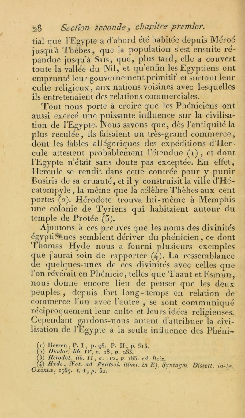 liai que l’Egypte a d’abord été habitée depuis Méroé jusqu’à Thèbes, que la population s’est ensuite ré- pandue jusqu’à Sais, que, plus tard, elle a couvert toute la vallée du Nil, et ([u’enfin les Egyptiens ont emprunté leur gouvernement primitif et surtout leur culte religieux, aux nations voisines avec lesquelles ils entretenaient des relations commerciales. Tout nous porte à croire que les Phéniciens ont aussi exercé une puissante influence sur la civilisa- tion de l’Egypte. Nous savons que, dès l’antiquité la plus reculée, ils faisaient un très-grand commerce, dont les fables allégoriques des expéditions d’Her- cule attestent probablement l’étendue (i) , et dont l’Egypte n’était sans doute pas exceptée. En effet, Hercule se rendit dans cette contrée pour y punir Busiris de sa cruauté, et il y construisit la ville d’Hé- catompyle , la même que la célèbre Thèbes aux cent portes (2). Hérodote trouva lui-même à Memphis une colonie de Tyriens qui habitaient autour du temple de Protée (3). Ajoutons à ces preuves que les noms des divinités égyptiStines semblent dériver du phénicien, ce dont Thomas Hyde nous a fourni plusieurs exemples que j’aurai soin de rapporter (4)* La ressemblance de quelques-unes de ces divinités avec celles que l’on révérait en Phénicie, telles que Taaut etEsinun, nous donne encore lieu de penser que les deux peuples , depuis fort long - temps en relation de commerce l’un avec l’autre , se sont communiqué réciproquement leur culte et leurs idées religieuses. Cependant gardons-nous autant d’attribuer la civi- lisation de l’Egypte à la seule influence des Phéni- tleeren, P. I , p. 9R. P. Il, p. 5i5. Diodnr. lib. JK, c. 18, p. a63. Herodot. lib. c. 112, p. i85. ed. fïeiz, (v Hyde, jYot. ad Peritsol. ilincr. in Ej. Syritai^m. Dissert. in-p. Oxon'ue, 1767. t. I, p. 5j.