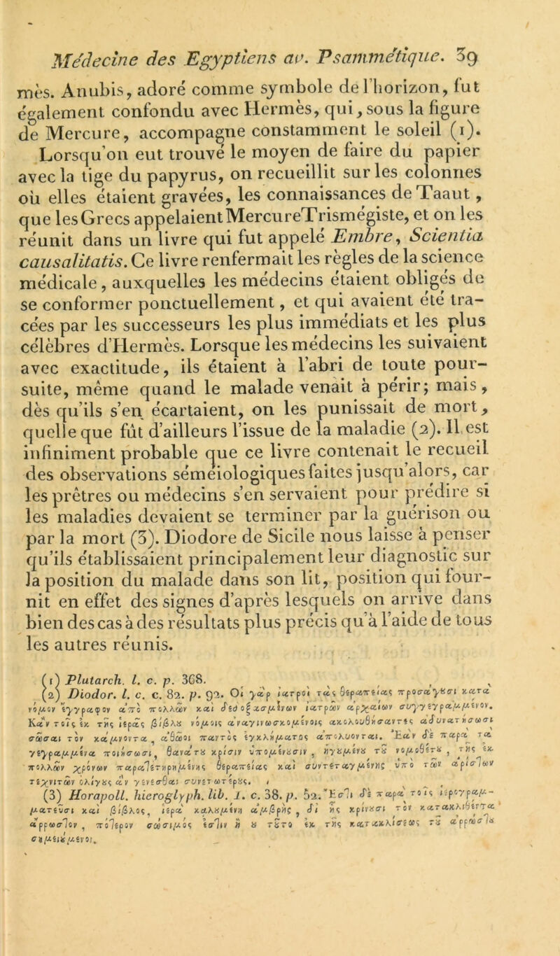 mes. Anubis, adoré comme symbole de l’horizon, lut également confondu avec Hermès, qui,sous la figure de Mercure, accompagne constamment le soleil (i). Lorsqu’on eut trouvé le moyen de faire du papier avec la tige du papyrus, on recueillit sur les colonnes où elles étaient gravées, les connaissances deTaaut, que les Grecs appelaient MercureTrismégiste, et on les réunit dans un livre qui fut appelé Enihre ^ ScientlcL causalitatis. Ce livre renfermait les règles de la science médicale, auxquelles les médecins étaient obliges de se conformer ponctuellement, et qui avaient ele tra- cées par les successeurs les plus immédiats et les plus célèbres d’Hermès. Lorsque les médecins les suivaient avec exactitude, ils étaient à l’abri de toute pour- suite, même quand le malade venait à périr; mais, dès qu’ils s’en écartaient, on les punissait de mort, quelle que fût d’ailleurs l’issue de la maladie (2). 11.est infiniment probable cjue ce livre contenait le recueil des observations séméiologiques faites jusqu alors, car les prêtres ou médecins s’en servaient pour prédire si les maladies devaient se terminer par la guérison ou par la mort (5). Diodore de Sicile nous laisse à penser qu’ils établissaient principalement leur diagnostic sur la position du malade dans son lit, position c|ui four- nit en effet des signes d’après lesquels on arrive dans bien des cas à des résultats plus précis qu’à l’aide de tous les autres réunis. Tt) Plutarch. l. c. p. 3G8. . , . , , . ^ (2) Diodor. l. c. c. 82. p. 92. Ol yàf /«rpoî T«t Sîpairêiaç 7rpo«r*^«o-| Kctra. tyvpaçov ct7r\ Tvt,KK<jùi y.a,\ «Tsd iccTfùev ap^aiwy o’i/‘j/757p«.]i4jWïfoy, Ka»To7çt)c tÎÎç îtpâç vô/isiç a ray axoÂoi/â»o’«rr« ç a Jurar S’âo’ai Tor tlcI(j.U'ita. ^ aSâoi Trarreç îyxXil/xaroç ctTV<iKuoyTcci. tar i't rrapa^ la yî^pat^/xtra Troiüe-ua-i, flarara xpifrir Jrro^ératnr , «yü^xtr» tS ro/xo9fr« , t«ç (x- rroXAwr ’>'«pa'7êT)ipii/xsviiç oêparrêiaç xa! i7(/rTïT«ypx6r)lc vVo râi> ctpia-loiif Tê;;çviTâv 0AÎy«ç ar yêr£<rS«) trvvlT aTîpüi, < (3) HorapolL. hieroglyph. lib. l. c. 38. p. 52.’K«r']i «Ts xapa roiç («p6ypaj«- ^ IxctTivai xa! Îîpa xotX»/xfr:i a/x/3p>)Ç , J/ xpii'X(r« ror xaTCtxM^trTa «pp«<r7or , Trôlêpor ffûés’t/xo? îa-'li» » » tStO fx. rîïç kcot a.fpve’ln CtfiillS/XlVOU