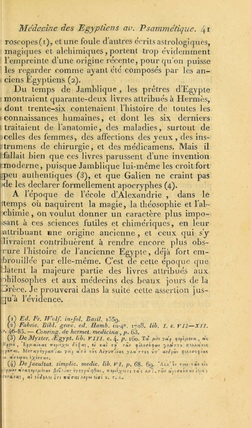 rosropes(r), et une foule d’autres écrits astrologiques, magiques et alchimiques, portent trop évidemment l’empreinte d’une origine rëcente, pour qu’on puisse les regarder comme ayant etc coinpose's par les an- I ci en s Egyptiens (2). Du temps de Jamhlique , les prêtres d’Egypte montraient quarante-deux livres attribues à Hermès, • dont trente-six contenaient l’instoire de toutes les I connaissances humaines, et dont les six derniers t traitaient de l’anatomie, des maladies, surtout de pcelles des femmes, des affections des yeux , des ins- ^trumens de chirurgie, et des médicamens. Mais il •fallait bien que ces livres parussent d’une invention emoderne, puisque Jamhlique lui-même les croit fort jpeu authentiques (3), et que Galien ne craint pas ide les déclarer formellement apocryphes (4). A l’ëpoque de l’ëcole d’Alexandrie , dans le Itemps où naquirent la magie, la ihëosophie et l’al- chimie , on voulut donner un caractère plus impo- •sant à ces sciences futiles et chimériques, en leur attribuant une origine ancienne , et ceux qui- s’y livraient contribuèrent à rendre encore plus obs- cure riiistoire de l’ancienne Egypte, déjà fort em- brouillée par elle-même. C’est cle cette époque que datent la majeure partie des livres attribués aux philosophes et aux médecins des beaux jours de la Grèce. Je prouverai dans la suite celte assertion jus- jua ]' évidence. Ti} Ed. Fr. JFolf. in-fol. Basil. i55g. (2) Fahfic. Bibl. græc. eâ. Ilamh. i/i-40. iyo8. lih. 1. c. Vil—XII. ’• 46-85. — Conring. de hermet. medicina , p. 63. (3) De Myster. Ægypt. hb. VU J. c. 4. p. 160. Ta lj.'îf >a'p çêpô/.tsi'a , û)« ïpp*s , Ep(Ua/xaç 7rfpis;ysi «To^aç, ù xaî r«“ tm ^ÎKoaiifuv yKùéTT-^ irtiKKayn . pHTai, M«rœyi7pa7r'iai ya'p a’.T 0 t5Ïç Ajy(/x'j/aç 7X«'rT»ç vx’ avS'ftiv (pihctro^lcct IX. «TêipMç i^ctruv. (4) De Jacultat, simplic. mcdic. lih, VI, p, 68. 69. tim ï/ç pe/^îraf «ysypa^Sai, t«î Krl.Tcirr ’ispt'i -oratecs J «î ivdÿKif CTI K<icccl AlipW iiei X. T. A,