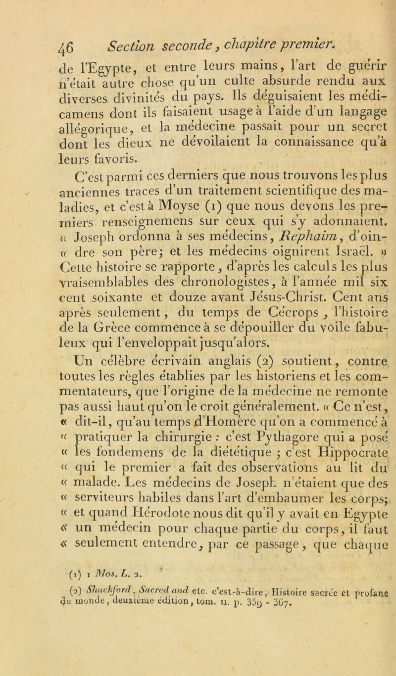 de l’Egypte, et entre leurs mains, l’art de guérir n’etait autre chose qu’un culte absurde rendu aux diverses divinités du pays. Ils déguisaient les médi- camens dont ils faisaient usage à l’aide d’un langage allégorique, et la médecine passait pour un secret dont les dieux ne dévoilaient la connaissance qu’à leurs favoris. C’est parmi ces derniers que nous trouvons les plus anciennes traces d’un traitement scientilique des ma- ladies, et c’est à Moyse (i) que nous devons les pre- miers renseignemens sur ceux qui s’y adonnaient. (( Joseph ordonna à ses médecins, Rephaim, d’oin- (( dre son pèrej et les médecins oignirent Israël. » Cette histoire se rapporte^ d’après les calculs les plus vraisemblables des chronologistes, à l’année mil six cent soixante et douze avant Jésus-Christ. Cent ans après seulement, du temps de Cécrops , l’histoire de la Grèce commence à se dépouiller du voile fabu- leux qui l’enveloppait jusqu’alors. Un célèbre écrivain anglais (2) soutient, contre toutes les règles établies par les historiens et les com- mentateurs, C[ue l’origine de la médecine ne remonte pas aussi haut qu’on le croit généralement. « Ce n’est, « dit-il, qu’au temps d’Homère qu’on a commencé à pratiquer la chirurgie : c’est Pythagore qui a posé « les fondemens de la diététique ; c’est Hippocrate qui le premier a fait des observations au lit du e malade. Les médecins de Joseph n’étaient que des « serviteurs habiles dans l’art d’embaumer les corps; (( et quand Plérodote nous dit qu’il y avait en Egypte « un médecin pour chaque partie du corps, il faut « seulement entendre^ par ce passage, que chaque (1) I Mos. L. 2. (2) Shuchfnrd ^ Sficred and elc. c’est-à-dire, Histoire sacrce et profane du monde, deuxième édition, tom. u. p. 35y - 2G7,