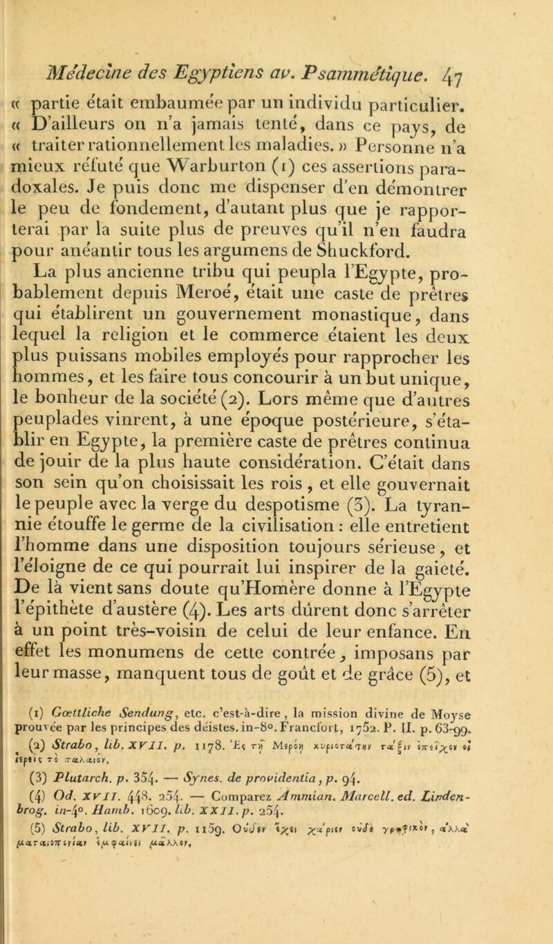 (( partie était embaumee par un individu particulier. « D’ailleurs on n’a jamais tente, dans ce pays, de « traiter rationnellement les maladies. » Personne n’a mieux réfuté que Warburton (i) ces assertions para- doxales. Je puis donc me dispenser d'en démontrer le peu de fondement, d’autant plus que je rappor- terai par la suite plus de preuves qu’il n’en faudra pour anéantir tous les argumens de Shuckford. La plus ancienne tribu qui peupla l’Egypte, pro- bablement depuis Meroé, était une caste de prêtres qui e'tablirent un gouvernement monastique, dans lequel la religion et le commerce étaient les deux plus puissans mobiles employe's pour rapprocher les nommes, et les faire tous concourir à un but unique, le bonheur de la société (2). Lors même que d’autres peuplades vinrent, à une époque postérieure, s’éta- blir en Egypte, la première caste de prêtres continua de jouir de la plus haute considération. C’était dans son sein qu’on choisissait les rois , et elle gouvernait le peuple avec la verge du despotisme (3). La tyran- nie étouffe le germe de la civilisation : elle entretient l’homme dans une disposition toujours sérieuse, et l’éJoigne de ce qui pourrait lui inspirer de la gaieté. De là vient sans doute qu’Homère donne à l’Egypte l’épithète d’austère (4). Les arts durent donc s’arrêter à un point très-voisin de celui de leur enfance. En effet les monumens de cette contrée, imposans par leur masse, manquent tous de goût et de grâce (5), et (1) Gœtlliche Sendung, etc. c’est-à-dire, la mission divine de Moyse prouvée par Jes principes des déistes. in-8°. Francfort, 1762. P. II. p. 63-99. (2) Strabn, llb. XV II. p, 1178. ’£? ry\ Mepô« xi/piOT«7i)^ «TrêT^^t» e! lïptu To ,Ta?.(ztoy, (3) Plutarch. p. 354* — Synes. de prouidentia, p. 94. (4) Od. xvn. 448. 254. — Comparez Ammian. Marcell.ed. Lirden- brog, in~^°. lianih. 1609. Ài. XJf/i. p. 254- (5) Strabo,lib. XVII. p. ii5ç). Ov’dfr ixa pcLTCltiTtiïiekt