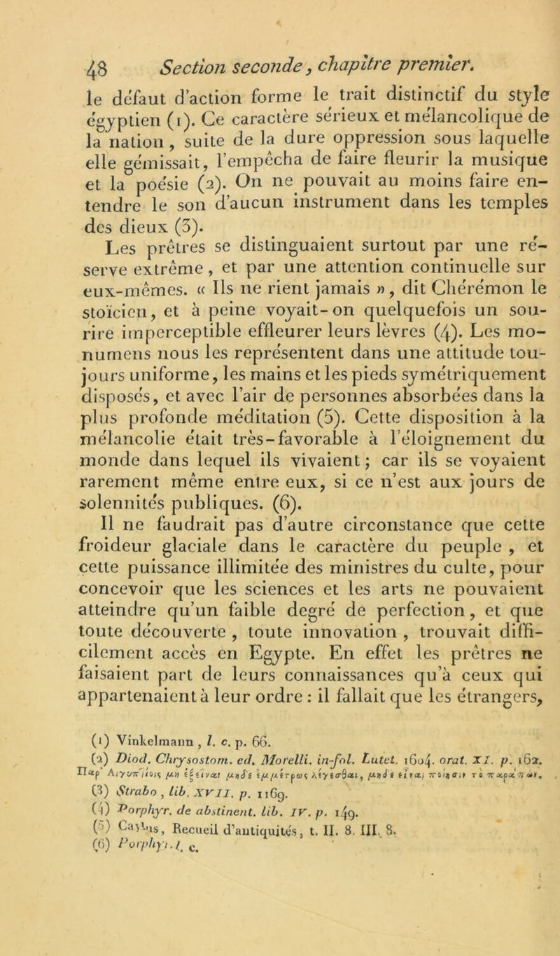 le defaut d action forme le trait distinctif du stjlc égyptien (i). Ce caractère sérieux et mélancolique de la nation, suite de la dure oppression sous laquelle elle gémissait, l’empocha de faire fleurir la musique et la poésie (2). On ne pouvait au moins faire en- tendre le son d’aucun instrument dans les temples des dieux (3). Les prêtres se distinguaient surtout par une ré- serve extrême, et par une attention continuelle sur eux-mêmes. « Us ne rient jamais », dit Cliérémon le stoïcien, et à peine voyait-on quelquefois un sou- rire imperceptible effleurer leurs lèvres (4). Les mo- numcns nous les représentent dans une altitude tou- jours uniforme, les mains et les pieds symétriquement disposés, et avec l’air de personnes absorbées dans la plus profonde méditation (5). Cette disposition à la mélancolie était très-favorable à l’éloignement du monde dans lequel ils vivaient ; car ils se voyaient rarement même entre eux, si ce n’est aux jours de solennités publiques. (6). 11 ne faudrait pas d’autre circonstance que cette froideur glaciale dans le caractère du peuple , et cette puissance illimitée des ministres du culte, pour concevoir que les sciences et les arts ne pouvaient atteindre qu’un faible degré de perfection, et que toute découverte , toute innovation , trouvait diffi- cilement accès en Egypte. En effet les prêtres ne faisaient part de leurs connaissances qu’à ceux qui appartenaient à leur ordre ; il fallait que les étrangers, (1) Vinkelmaim , Z. c. p. f>6. (2) Diod. Chiysostom. eJ. Morelli. in-fol. Lutet. i6d4. orat. XI. p. 162. riap Aiyt/TT/ioiî q.îifal jU»tpi/jtérpwç Aty effSat, • fl îtoÎ»rè TrapatVot», C^) Slrabo , lib.XVIl. p. iiGg. (i) r>orphyr. de abstinent, lib. IV. p. (5) Ca>l.is^ Recueil d’antiquités, t. II. 8, III.. 8. (G) /-’ü/'pAp./, c.