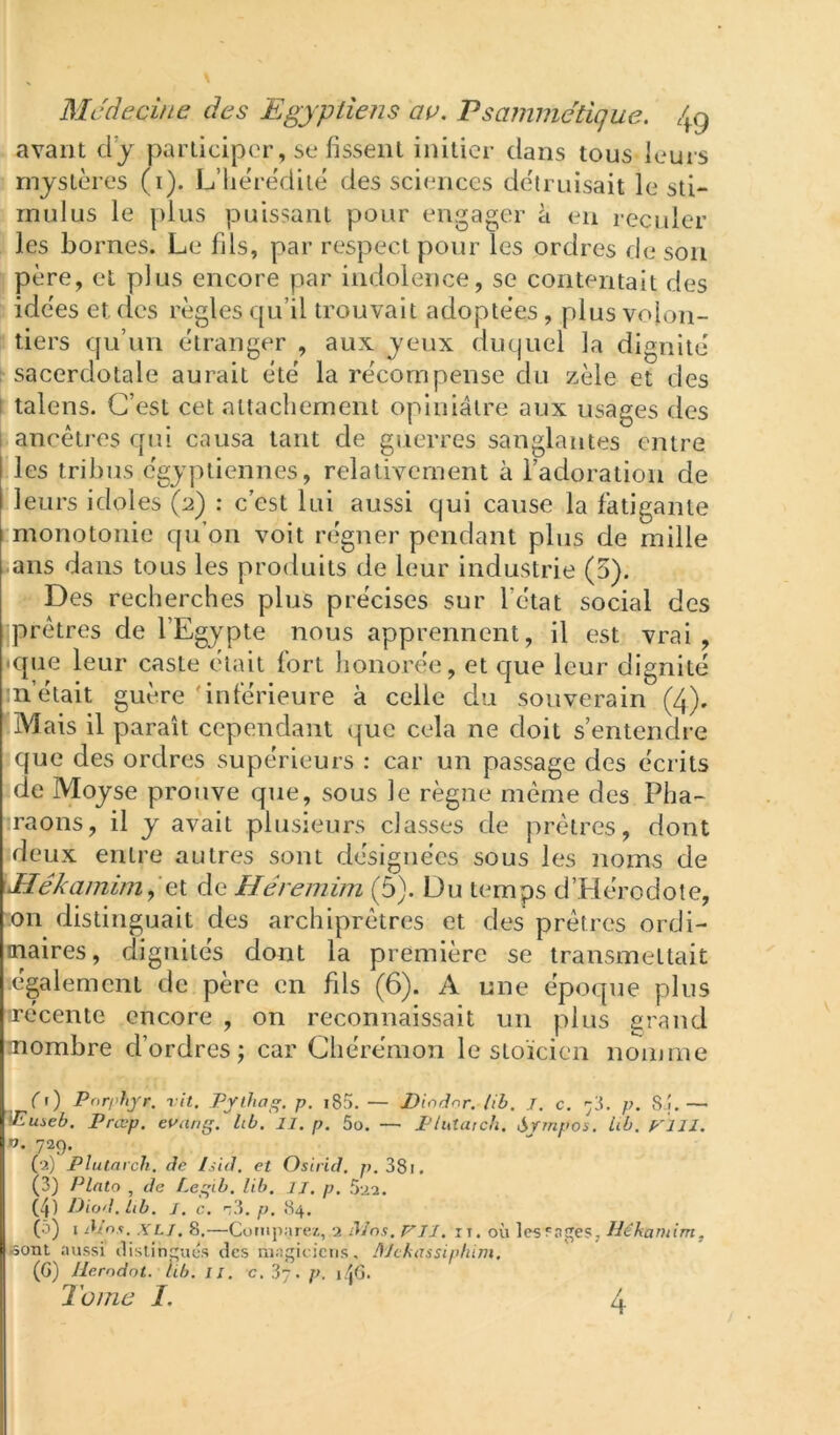 avant dj participer, se fissent initier dans tous leurs mystères (i). L’hérédité des sciences détruisait le sti- mulus le [)lus puissant pour engager à en recider les bornes. Le fils, par respect pour les ordres de son père, et plus encore par indolence, se contentait des idées et des règles qu’il trouvait adoptées, plus volon- tiers qu’un étranger , aux yeux duquel la dignité sacerdotale aurait été la récompense du zèle et des I talens. C’est cet attachement opiniâtre aux usages des ancêtres qui causa tant de guerres sanglantes entre les tribus égyptiennes, relativement à l’adoration de leurs idoles (2) : c’est lui aussi qui cause la fatigante monotonie qu’on voit r(fgner pendant plus de mille jans dans tous les produits de leur industrie (5). Des recherches plus précises sur l’état social des prêtres de l’Egypte nous apprennent, il est vrai, •que leur caste était fort honorée, et que leur dignité m’était guère 'inférieure à celle du souverain (4). îMais il paraît cependant que cela ne doit s’entendre ique des ordres supérieurs : car un passage des écrits ide Moyse prouve que, sous le règne même des Pha- raons, il y avait plusieurs classes de prêtres, dont deux entre autres sont désignées sous les noms de Mékamim^'el de Héreinim (5). Du temps d’Hérodote, '.on distinguait des archiprêtres et des prêtres ordi- inaires, dignités dont la première se transmettait également de père en fils (6). A une époque plus trécente encore , on reconnaissait un plus grand aïombre d’ordres; car Chérémon le stoïcien nomme (1) Pnrphjr. vit. Pflha^. p, i85. — Diodnr. lib. J. c. y. p. S.î,— >Eu!>eb. Prœp. euang. Icù. II. p. 5o. — Plutarch. Srmpos. Ub. ElII. O. 729. (2) Plutarch. de Isid. et Osirid. p.38i. (3) Pinto , de Legib. lib. il. p. 522. (p Diod.lib. J. c. p. 84. (5) I di’n.i. XLI. 8.—Compare/,, 2 dins. P'TJ. ii. où lestages, Héhamim, sont aussi ilislinues des magieicus, AJckassiplüm. (G) Herndot. hb. il. c, 37. p. j/jG. 2 orne I, 4