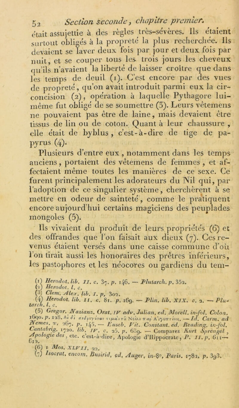 ckait assujettie à des règles très-sèvères. Ils étaient surtout obligés à la propreté la plus recherciiée. Ils devaient se laver deux fois par jour et deux fois par nuit, et se couper tous les trois jours les clieveux fju’ils n’avaient la liberté de laisser croître que dans les temps de deuil (i). C’est encore par des vues de propreté, qu’on avait introduit parmi eux la cir- concision (2), opération à laquelle Pythagore lui- même fut obligé de se soumettre (5). Leurs vêtemeiis ne pouvaient pas être de laine, mais devaient être tissus de lin ou de coton. Quant à leur chaussure , elle était de byblus , c’est-à-dire de tige de pa- pyrus (4). Plusieurs d’entre eux , notamment dans les temps anciens, portaient des vêtemens de femmes , et af- fectaient même toutes les manières de ce sexe. Ce furent principalement les adorateurs du Nil qui, par l’adoption de ce singulier système, cherchèrent à se mettre en odeur de sainteté, comme le pratiquent encore aujourd’hui certains magiciens des peuplades mongoles (5). Ils vivaient du produit de leurs propriétés (6) et des offrandes que l’on faisait aux dieux (7). Ces re- venus étaient versés dans une caisse commune d’où l’on tirait aussi les honoraires des prêtres inférieurs, les pastophores et les néocores ou gardiens du tem- (1) Herodot, lih. II, c. Zr. p, i46. — JPlutarch, p. 352. (2) IleroJot. l.c. ' ' ^ (3) Clem. Alex. lih. I. p, 3o2. (4) Ilerodot. lib. ii, c. 8i. p. i6q. — Plin, lih. XIX. c, a, —• Plu-* tarch, l. c. (5) Gregor. JVazianz, Oral, IV adv, Julian, ed. Morell, in-fol. Colon. l(x)o. p. 128. Aj cT( c/KtrpfyJkov 71/j.ccitÎi Néia»TTorp A’i‘),i;7rrisn. —In. Carut, ad Nemes yt 267, p. i/jS.— Euseh. p'il. Constant, ed. lieading. in-fol. Cantahrig. l'jio. Uh. c. aO. p. 63g. — Comparez Anrt Sprengel , Apologie des , clc. c’est-à-dire, Apologie d’Hippocrate , P. II. p. 6ii—• (JI2. « (6) I Mos. XLriI. 22. (7) tsocrat, aicom, Busirid, çd, Auger, Paris. 1782, p. 3y3.