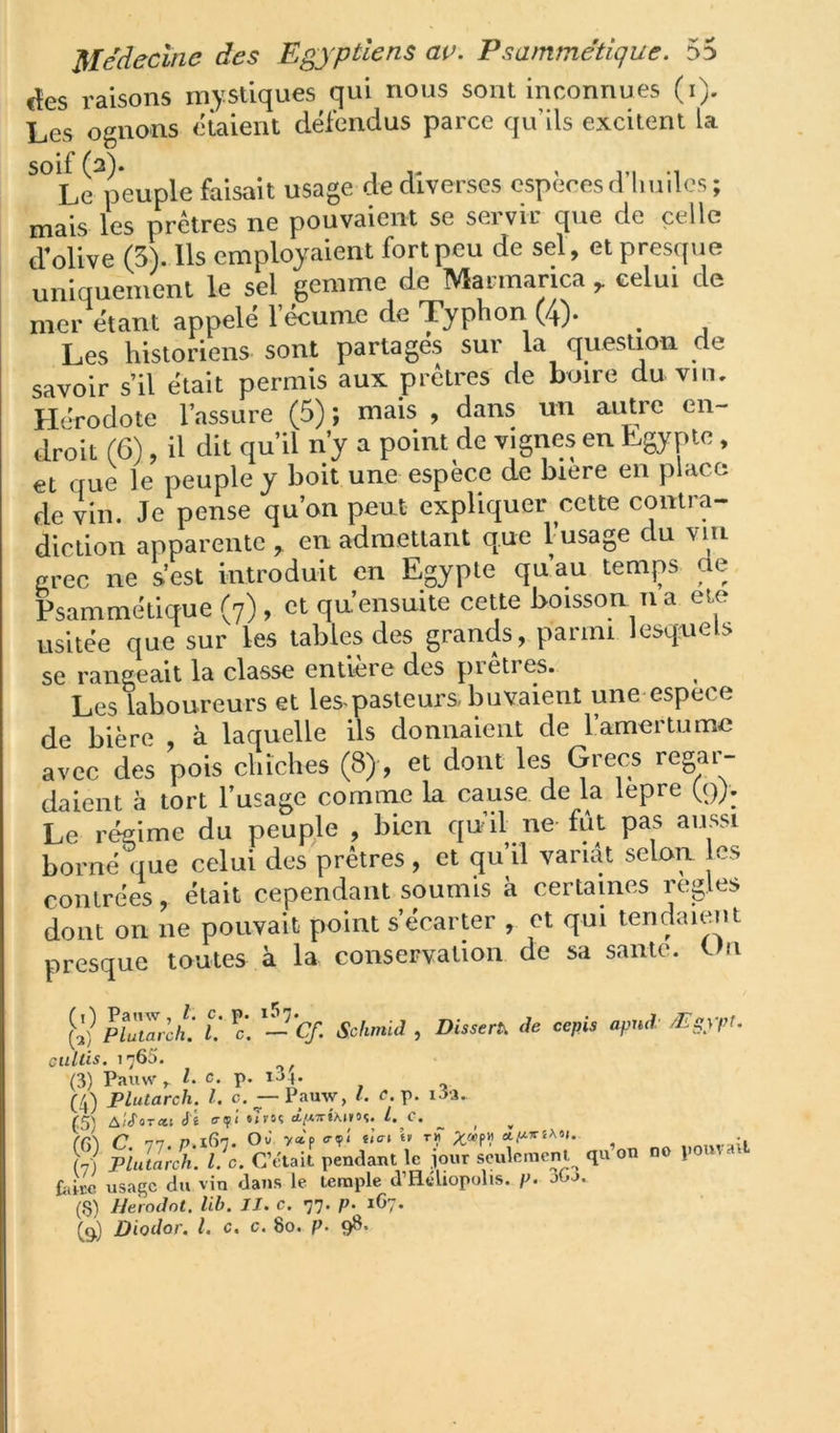 fîes raisons mystiques qui nous sont inconnues (i). Les ognons étaient défendus parce qu’ils excitent la Le^peuple faisait usage de diverses espères d’huiles ; mais les prêtres ne pouvaient se seivic que de celle d'olive (5). Ils employaient fort peu de sel, et presque uniquement le sel gemme de Marmaricacelui de mer étant appelé l’écume de Typhon (4)* ^ Les historiens sont partages sur la question de savoir s’il était permis aux prêtres de buire du vin. Hérodote l’assure (5) ; mais , dans un aiUre en- droit (6), il dit qu’il n’y a point de vignes en Egypte, et que le peuple y boit une espèce de biere en place de vin. Je pense qu’on peut expliquer cette contra- diction apparente ^ en admettant que l’usage du vin crée ne s’est introduit en Egypte qu’au temps de Psammétique (7) , et qu ensuite cette boisson n a eie usitée que sur les tables des grands, parmi lesquels se rangeait la classe entière des pietres. ^ Les laboureurs et les^pasteurs buvaient une espece de bière à laquelle ils donnaient de l’amertume avec des pois chiches (8), et dont les Grecs regar- daient à tort l’usage comme la cause de la lepre (9;. Le régime du peuple , bien qu’il ne fût pas aussi borné que celui des prêtres , et qu’il variât selon es contrées, était cependant soumis à certaines réglés dont on ne pouvait point s’écarter , et qui tendaiem presque toutes à la conservation de sa saute. Un (2) ^ PluZdh. U c'. ^—Cf. Schmid , Dissert, de cepis apud /Egypt. ciiltis. 1765. ^ (3) Paiiw^ ^ L c p. IJ4- (4) Plutarch. l. c. — Pamy, l. p. i-ii. (5) A;cTor«t éi a-fi «Tvoç cti«7ri\t»oç. l. C. _ _ f(V\ C ni P.iGn. Où y»p <>•?< det t» tïT -, (7) plutarch. l. c. pendant le ,iour seulement qu on no po > tdM usage du vin dans le temple d’Héliopolis. p. jOj. (S) Herodot. lib. IJ. c. 77. p. 1G7. (9) Diodor. l. c. c. 80. p. 98.