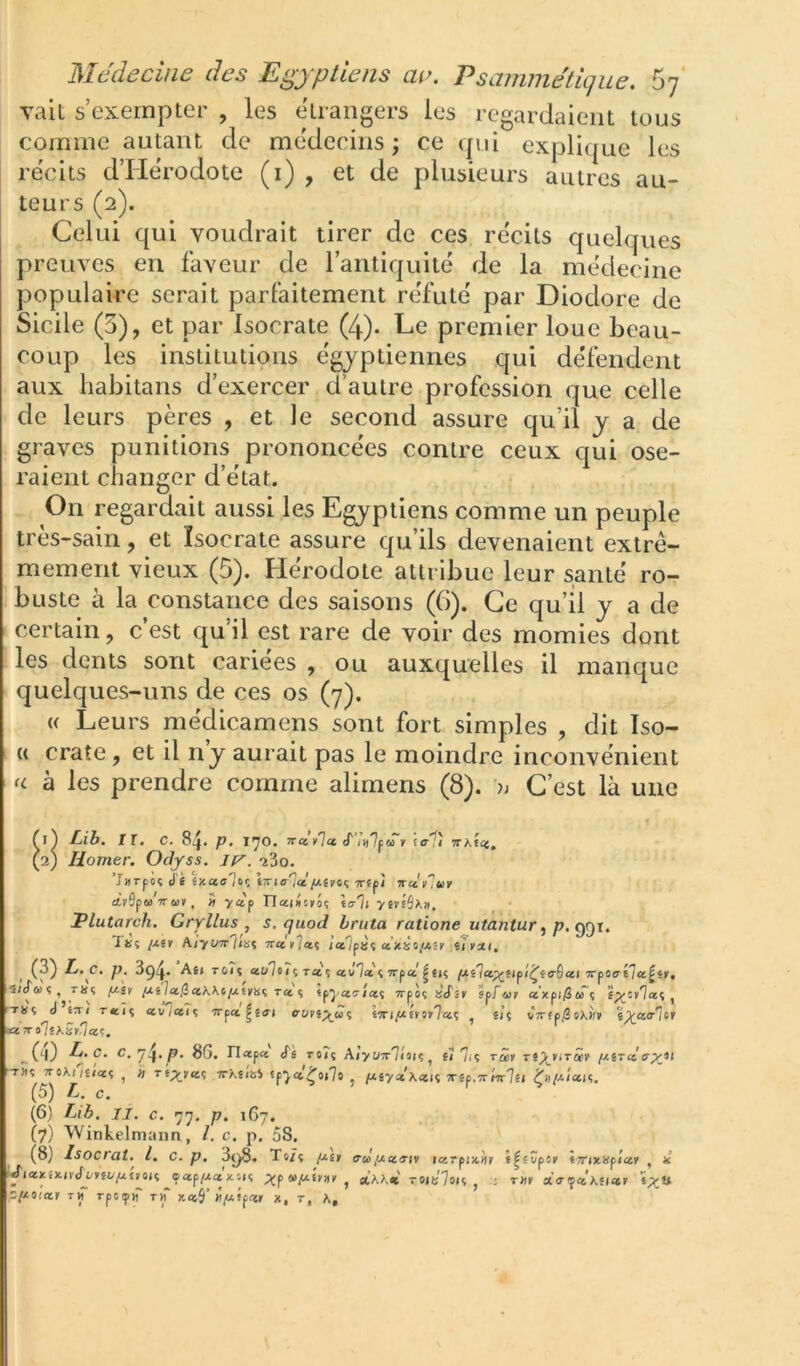 vait s’exempter , les étrangers les regardaient tous comme autant de médecins ; ce qid explique les récits d’Hérodote (i) , et de plusieurs autres au- teurs (2). Celui qui voudrait tirer de ces récits quelques preuves en faveur de l’antiquité de la médecine populaire serait parfaitement réfuté par Diodore de Sicile (3), et par Isocrate (4). Le premier loue beau- coup les institutions égyptiennes qui défendent aux habitans d’exercer d’autre profession que celle de leurs pères , et le second assure qu’il y a de graves punitions prononcées contre ceux qui ose- raient changer d’état. On regardait aussi les Egyptiens comme un peuple très-sain, et Isocrate assure qu’ils devenaient extrê- mement vieux (5). Hérodote attribue leur santé ro- buste à la constance des saisons (6). Ce qu’il y a de certain, c’est qu’il est rare de voir des momies dont les dents sont cariees , ou auxquelles il manque quelques-uns de ces os (7). U Leurs médicamens sont fort simples , dit ïso- (( crate, et il ny aurait pas le moindre inconvénient U à les prendre comme alimens (8). C’est là une T (1) Lih. IX. C. 8^. p. IJO. V to-^î TtKicc, (2) Homer. Odyss. -îSo. -rîiî 7roXi7£/'«î , h Tt;j-r«î Trhûbi «p7«t.'^o»7o , piyctXm<i xêp, (5) L. c. (6) Lib. II. c. 77, p. 167.