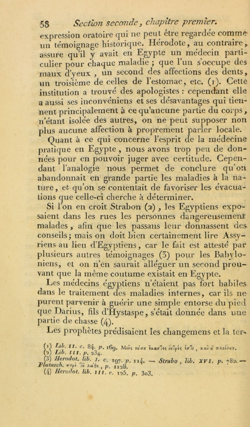 expression oratoire qui ne peut être regardée comme un témoignage historique. Hérodote, au contraire, assure qu’il y avait en Egypte un médecin parti- culier pour chaque maladie ; que Tun s’occupe des maux d’yeux , un second des affections des dents, un ti-oisième de celles de l’estomac, etc. (i). Cette institution a trouvé des apologistes : cependant elle a aussi ses inconvéniens et ses désavantages qui tien- nent principalement à ce qu’aucune partie du corps, n’étant isolée des autres, on ne peut supposer non plus aucune affection à proprement parler locale. Quant à ce qui concerne l’esprit de la médecine pratique en Egypte , nous avons trop peu de don- nées pour en pouvoir juger avec certitude. Cepen- dant l’analogie nous permet de conclure qu’on abandonnait en grande partie les maladies à la na- ture , et qu’on se contentait de favoriser les évacua- tions que celle-ci cherche k déterminer. Si l’on en croit Strabon (2) , les Egyptiens expo- saient dans les rues les personnes dangereusement malades , afin que les passans leur donnassent des conseils ; mais on doit bien certainement lire Assy- riens au lieu d’Egyptiens, car le fait est attesté par plusieurs autres témoignages (5) pour les Babylo- niens, et on n’en saurait alléguer un second prou- vant que la même coutume existait en Egypte. Les médecins égyptiens n’étaient pas fort hubiles dans le traitement des maladies internes, car ils ne purent parvenir à guérir une simple entorse du pied que Darius, fils d’Hystaspe, s’était donnée dans une partie de chasse (4). Les prophètes prédisaient les changemens et la ter-^ rn/. II. c. Lih. III Herodot. lib 84. p. p. 284, 16g. Miüî tiian ix'lfit i(rli Plutarch. 1. c. «■«P» % Acc'Ôt ^ P (4) Herodot. lih. m, o. 1128. 125. p. 3o3. x.a,'i t: irxtittiv.