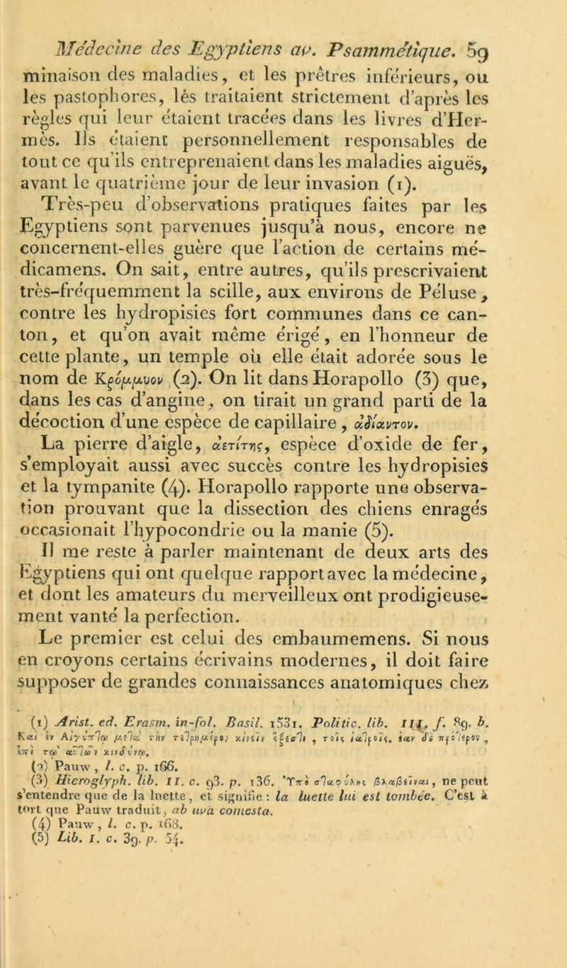 minaisou des maladies, et les prêtres inférieurs, ou les pastophores, lés traitaient strictement d’après les règles qui leur étaient tracées dans les livres d’Her- mès. Ils étaient personnellement responsables de tout ce qu’ils entreprenaient dans les maladies aiguës, avant le quatrième jour de leur invasion (i). Très-peu d’observations pratiques faites par les Egyptiens sont parvenues jusqu’à nous, encore ne concernent-elles guère que l’action de certains mé- dicamens. On sait, entre autres, qu’ils prescrivaient très-fréquemment la scille, aux environs de Péluse, contre les hydropisies fort communes dans ce can- ton, et qu’on avait même érigé, en l’honneur de cette plante, un temple où elle était adorée sous le nom de K^6[x[jlvov (2). On lit dans Horapollo (3) que, dans les cas d’angine, on tirait un grand parti de la décoction d’une espèce de capillaire , dèlotvrov. La pierre d’aigle, dsTirriç, espèce d’oxide de fer, s’employait aussi avec succès contre les hydropisies et la tympanite (4). Horapollo rapporte une observa- tion prouvant que la dissection des chiens enragés occasionait l’hypocondrie ou la manie (5). Il me reste à parler maintenant de deux arts des E^ptiens cjui ont quelque rapportavec la médecine, et dont les amateurs du merveilleux ont prodigieuse- ment vanté la perfection. Le premier est celui des embaumemens. Si nous en croyons certains écrivains modernes, il doit faire supposer de grandes connaissances anatomiques chez (i) Arist. eâ. Erasm. in-fol, Basil. i53i, Politic. lih, ll^ f. b. Kœ< é? AI'/itIu Tliv Tt7pi)jUfp«; icirûi , roîç Jctlfiîf. icev Si Trpo'/fpov , iTfi ra ccxj'iu V xivUreiti. Pauw, l. c, p. 166. (3) Hieroglyph. lib. ii. c. ç)3. p. i36, fiKajithxt, ne peut s’entendre que de la luette, et signifie; la luette lui est tombée. C’est k tort que Pauw trenduit, ab uua coincsta.