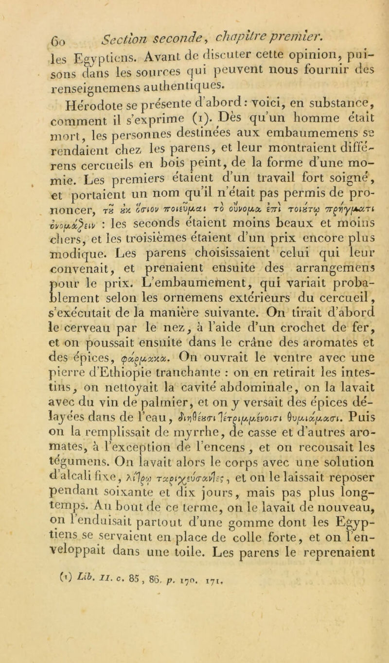 les Egyptiens. Avant de discuter cette opinion, pui- sons dans les sources qui peuvent nous fournir des renseignemens authentiques. Hérodote se présenté d’abord: voici, en substance, comment il s’exprime (i). Dès qu’un homme était mort, les personnes destinées aux embaumemens se rendaient chez les parens, et leur montraient diffé- rens cercueils en bois peint, de la forme d’une mo- mie. Les premiers étaient d’un travail fort soigné, et portaient un nom qu’il n’était pas permis de pro- noncer, T8 0(T^0V TTOieZfXCtl TO Itt) T0J8TW 7r^riy^.Ti ; les seconds étaient moins beaux et moins diers, et les troisièmes étaient d’un prix encore plus modique. Les parens choisissaient celui qui leur convenait, et prenaient ensuite des arrangemens pour le prix. L’embaumement, qui variait proba- blement selon les ornemens extérieurs du cercueil, s’exécutait de la manière suivante. On tirait d’abord le cerveau par le nez, à l’aide d’un crochet de fer, et on poussait ensuite dans le crâne des aromates et des épices, (px^ij,xy.x. On ouvrait le ventre avec une pierre d’Ethiopie tranchante : on en retirait les intes- tins, on nettoyait la cavité abdominale, on la lavait avec du vin de palmier, et on y versait des épices dé- lajé es dans de l’eau, ôuju.ia/xao'». Puis on la remplissait de myrrhe, de casse et d’autres aro- mates, à l’exception de l’encens, et on recousait les tégumens. On lavait alors le corps avec une solution d’alcali fixe, Tx^iyjv<rxulsç, et on le laissait reposer pendant soixante et dix jours, mais pas plus long- temps. Au bout de ce terme, on le lavait de nouveau, on 1 enduisait partout d’une gomme dont les Egyp- tiens se servaient en place de colle forte, et on l’en- veloppait dans une toile. Les parens le reprenaient (0 Lib. II. c. 85, 86. p. 170. 17,,