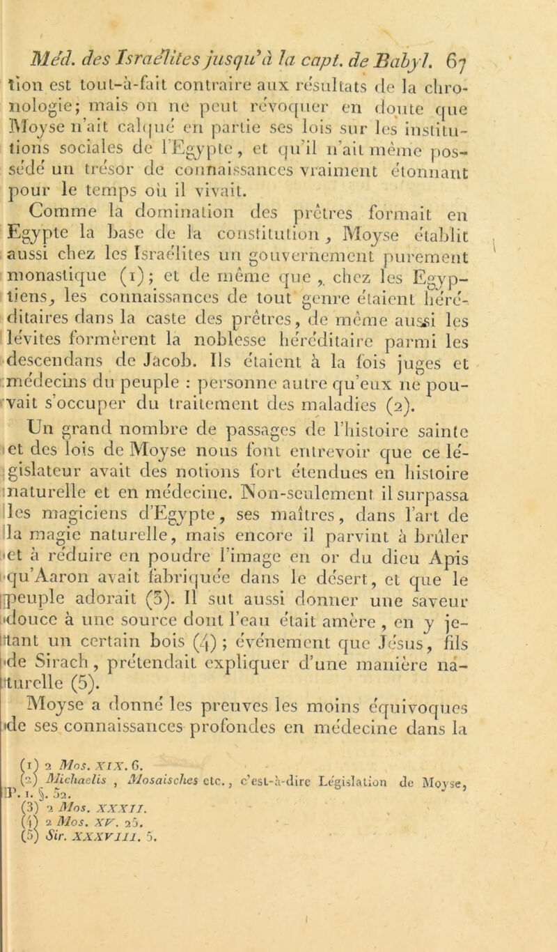 lion est toiil-à-fait contraire aux résultats de la chro- nologie; mais on ne peut révoquer en doute que IMoj'se n’ait calqué en partie ses lois sur les institu- tions sociales de l’Egypte, et qu’il n’ait même pos- sédé un trésor de connaissances vraiment étonnant pour le temps oii il vivait. Comme la domination des prêtres formait en Egypte la base de la constitution Moyse établit aussi chez les Israélites un gouvernement purement monastique (i); et de même que chez les Egyp- tiens^ les connaissances de tout genre étaient héré- ditaires dans la caste des prêtres, de même aus.si les lévites formèrent la noblesse héréditaire parmi les Klescendans de Jacob. Ils étaient à la fois juges et .médecins du peuple : personne autre qu’eux ne pou- vait s’occuper du traitement des maladies (2). Un grand nombre de passages de l’iiistoire sainte set des lois de Moyse nous font entrevoir que ce lé- “.gislateur avait des notions fort étendues en histoire inaturelle et en médecine. INon-seulement il surpassa les magiciens d’Egypte, ses maîtres, dans l’ait de lia magie naturelle, mais encore il parvint à brûler E«et à réduire en poudre l’image en or du dieu Apis t-qu’Aaron avait labricpiée dans le désert, et que le irpeuple adorait (5). Il sut aussi donner une saveur l'doucc à une source dont l’eau était amère , en y je- lîtant un certain bois (4); événement que Jésus, fils •de Sirach , prétendait expliquer d’une manière na- ilurelle (5). Moyse a donné les preuves les moins équivoques •de ses connaissances profondes en médecine dans la fi) 2 Mos. XIX. G. (2) Michaelis , Mosaisches etc., c’est-à-dire Législation de Morse, ir. 1. §. 02, (3) 2 Mos. XXXIJ. (A 2 Mos. XV. 25. (5) Sir. XXXVIII. 5. I