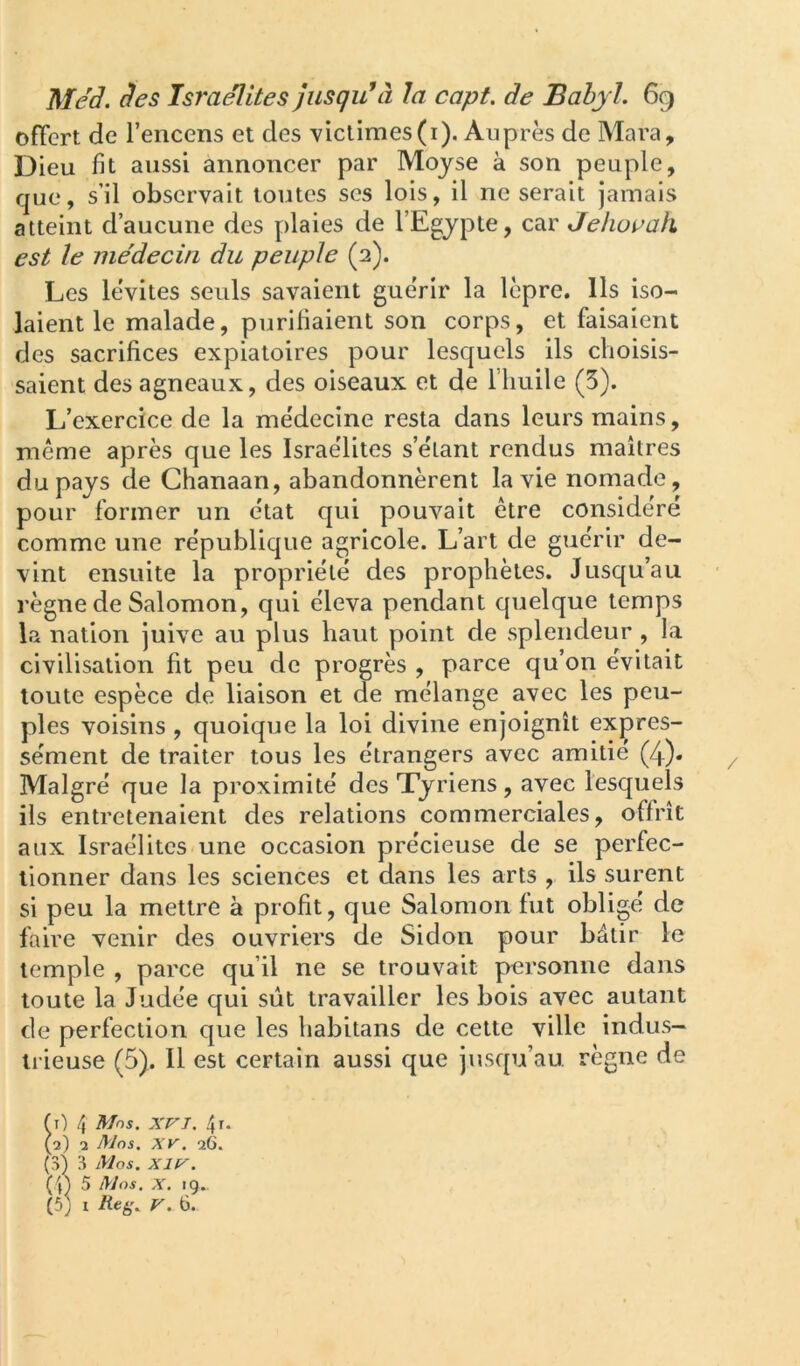 offert de l’encens et des victimes(i). Auprès de Mara, Dieu fit aussi annoncer par Moyse à son peuple, que, s’il observait toutes ses lois, il ne serait jamais atteint d’aucune des plaies de l’Egypte, car Jehoçah est le me'decin du peuple (2). Les lévites seuls savaient gue'rir la lèpre. Ils iso- laient le malade, purifiaient son corps, et faisaient des sacrifices expiatoires pour lesquels ils choisis- saient des agneaux, des oiseaux et de l’huile (5). L’exercice de la me'decine resta dans leurs mains, même après que les Israélites s’élant rendus maîtres du pays de Chanaan, abandonnèrent la vie nomade, pour former un e'tat qui pouvait être conside'ré comme une re'publique agricole. L’art de guérir de- vint ensuite la propriété des prophètes. Jusqu’au règne de Salomon, qui éleva pendant quelque temps la nation juive au plus haut point de splendeur , la civilisation fit peu de progrès , parce qu’on évitait toute espèce de liaison et de mélange avec les peu- ples voisins , quoique la loi divine enjoignît expres- sément de traiter tous les étrangers avec amitié (4). Malgré que la proximité des Tyriens, avec lesquels ils entretenaient des relations commerciales, offrît aux Israélites une occasion précieuse de se perfec- tionner dans les sciences et dans les arts , ils surent si peu la mettre à profit, que Salomon fut obligé de faire venir des ouvriers de Sidon pour bâtir le temple , parce qu’il ne se trouvait personne dans toute la Judée qui sût travailler les bois avec autant de perfection que les habitans de cette ville indus- trieuse (5). Il est certain aussi que jusqu’au règne de fi) 4 Mos. XVJ. 4 t. (2) 1 Mos. XV. 26. (3) 3 Mos. XIV. (4) 5 lytos. X. 19..