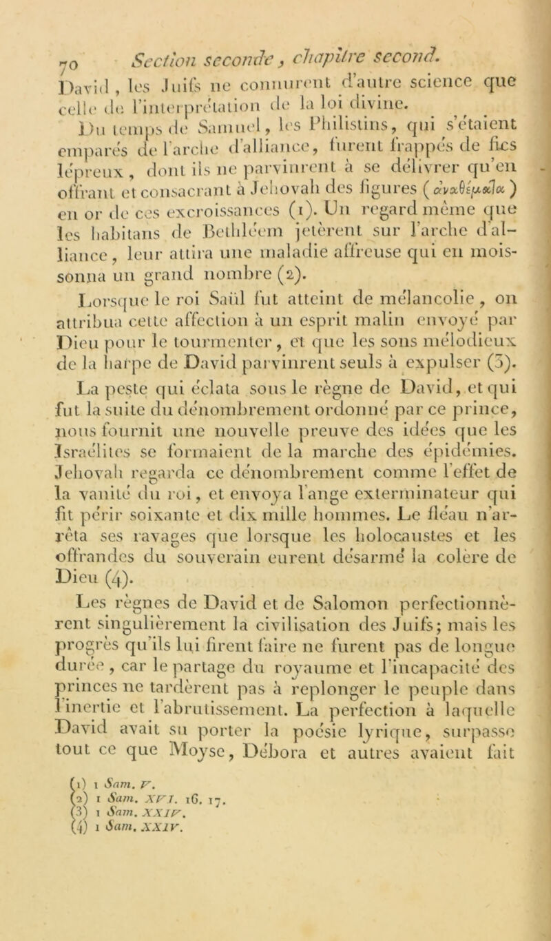 David , les Juifs ne connurent d’autre science que celle de. rinU'i prelalion île la loi ilivine. Du lemps de Samuel , les IMiilisiins, qui s’etaient empares dt* 1 arclie il alliance, fuient liappes de fies leprenx , dont ils ne parvinrent a se délivrer qu eu offrant et consacrant à Jéhovah des ligures ) en or de ces excroissances (i). Un regard même que les liahitans de J3etlileem jetèrent sur Farclic d'al- liance, leur attira une maladie affreuse qui en mois- sonna un grand nombre (2). Ijors([ue le roi Saül fut atteint de mélancolie , ou attribua celte affection à un esprit malin envoyé par Dieu pour le tourmenlei-, cl que les sons mélodieux de la harpe de David pai vinreiU seuls à expulser (5). La peste ejui éclata sous le règne de David, et qui fut la suite du dénombrement ordonné par ce prince, nous fournit une nouvelle preuve des idées que les Israélites se formaient de la marche des épidémies. Jéhovah regarda ce dénombrement comme l’effet de la vanité du roi, et envoya l’ange exterminateur qui fit périr soix.mte et dix mille hommes. Le lléau n’ar- rêta ses ravages que lorsque les holocaustes et les offrandes du souverain eurent désarmé la colère de Dieu (4). IjCs règnes de David et de Salomon perfectionnè- rent singulièrement la civilisation des Juifs; mais les progr es qu’ils liii firent faire ne furent pas de longue durée , car le partage du royaume et l’Incapacité des princes ne tardèrent pas à replonger le peuple dans î inertie et l’abrutissement. La perfection à laquelle David avait su porter la poésie lyrique, surj^asse tout ce que IVIoyse, Débora et autres avaient fait f i) 1 Sam. V. (a) I Sam. XFl. i6. 17, (3) 1 Sam. XXIf'.