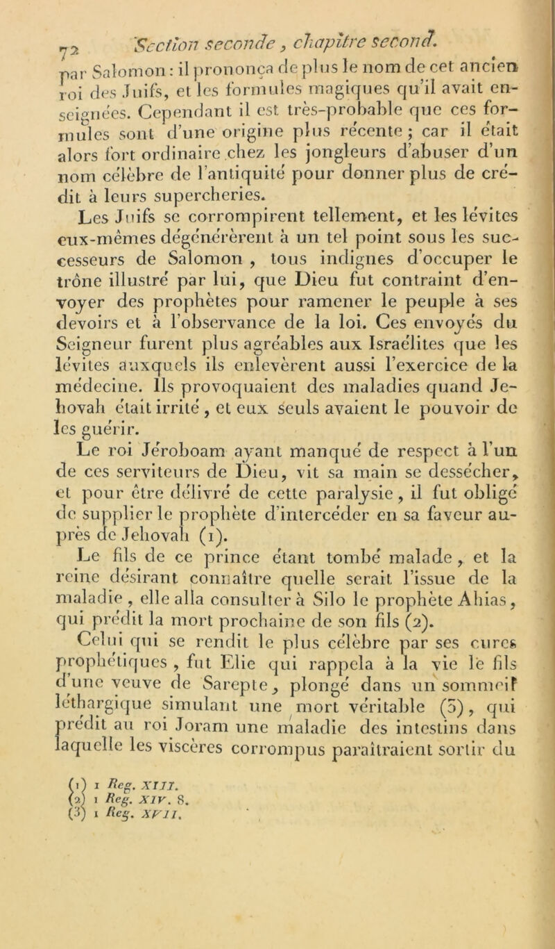 par Salomon ; il prononça de plus le nom de cet ancien roi des Juifs, et les formules magirpjes qu’il avait en- seignées. Cependant il est très-probable que ces for- mules sont d’une origine plus re'cente ; car il était alors fort ordinaire chez les jongleurs d’abuser d’un nom célèbre de l’antiquité pour donner plus de cré- dit à leurs supercheries. Les Juifs SC corrompirent tellement, et les lévites eux-mêmes dégénérèrent à un tel point sous les suc- cesseurs de Salomon , tous indignes d’occuper le trône illustré par lui, que Dieu fut contraint d’en- voyer des prophètes pour ramener le peuple à ses devoirs et à l’observance de la loi. Ces envoyés du Seigneur furent plus agréables aux Israélites que les lévites auxquels ils enlevèrent aussi l’exercice de la médecine. Ils provoquaient des maladies quand Jé- hovah était irrité , et eux seuls avaient le pouvoir de les guérir. Le roi Jéroboam ayant manqué de respect à l’un de ces serviteurs de Dieu, vit sa inain se dessécher, et pour être délivré de cette paralysie, il fut obligé de supplier le prophète d’intercéder en sa faveur au- })rès de Jéhovah (i). Le fils de ce prince étant tombé malade , et la reine désirant connaître quelle serait l’issue de la maladie, elle alla consultera Silo le prophète Ahias, qui prédit la mort prochaine de son fils (2). Celui qui se rendit le plus célèbre par ses cures prophétiques , fut Elie qui rappela à la vie le fils d une veuve de Sareple^ plongé dans unsomnieif léthargique simulant une mort véritable (5), qui prédit au roi Joram une maladie des intestins dans laquelle les viscères corrompus paraîtraient sortir du I Reg. xm. (2) 1 Reg. XIV. 8.