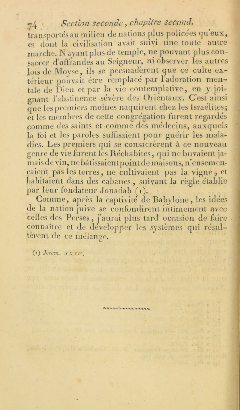 transportes an milieu de nations plus policées qu eux, et dont la civilisation avait suivi une toute autre marche. N’avant plus de temple, ne pouvant plus con- sacrer d’ollrandes au Seigneur, ni observer les autres lois de Mojse, ils se persuadèrent que ce culte ex- térieur pouvait être remplacé par l’adoration men- tale de Dieu et par la vie contemplative, en y joi- gnant l’abstinence sévère des Orientaux. C’est ainsi que les premiers moines naquirent chez les Israélites; et les membres de cette congrégation furent regardés comme des saints et comme des médecins, auxquels la foi et les paroles suffisaient pour guérir les mala- dies. Les premiers qui se consacrèrent à ce nouveau genre de vie furent les Réchabites, qui ne buvaient ja- mais de vin, nebatissaient point de maisons, n’ensemen- çaient pas les terres, ne cultivaient pas la vigne, et habitaient dans des cabanes, suivant la règle établie par leur fondateur Jonadab (i). Comme, après la captivité de Babjlone, les idées de la nation juive se confondirent intimement avec celles des Perses, j’aurai plus tard occasion de faire coïinaitre et de développer les systèmes qui résul- tèrent de ce mélauiïe. (r) Je rem.